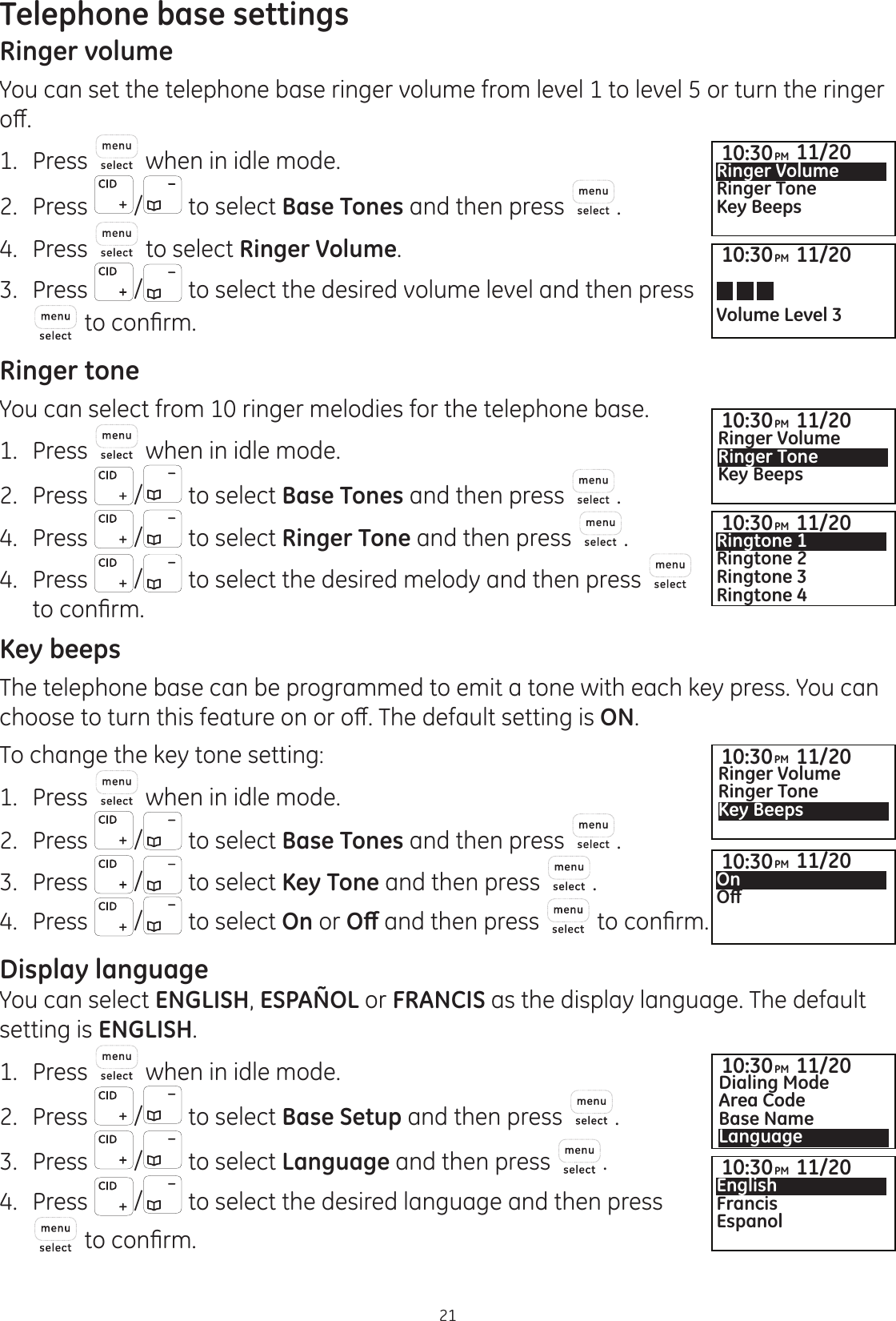 21Telephone base settingsRinger volumeYou can set the telephone base ringer volume from level 1 to level 5 or turn the ringer RȺ1.   Press  when in idle mode. 2.   Press  /  to select Base Tones and then press  . 4.  Press   to select Ringer Volume. 3.   Press  /  to select the desired volume level and then press WRFRQ¿UPRinger toneYou can select from 10 ringer melodies for the telephone base. 1.   Press   when in idle mode. 2.   Press  /  to select Base Tones and then press  . 4.  Press  /  to select Ringer Tone and then press  . 4.  Press  / to select the desired melody and then press   WRFRQ¿UPKey beepsThe telephone base can be programmed to emit a tone with each key press. You can FKRRVHWRWXUQWKLVIHDWXUHRQRURȺ7KHGHIDXOWVHWWLQJLVON. To change the key tone setting:1.   Press   when in idle mode. 2.   Press  /  to select Base Tones and then press  . 3.  Press  /  to select Key Tone and then press  . 4.  Press  /  to select On or 2ȹ and then press   WRFRQ¿UPDisplay languageYou can select ENGLISH, ESPAÑOL or FRANCIS as the display language. The default setting is ENGLISH. 1.   Press   when in idle mode. 2.   Press  /  to select Base Setup and then press  . 3.  Press  /  to select Language and then press  . 4.  Press  /  to select the desired language and then press  WRFRQ¿UP10:30PM 11/20Ringer VolumeRinger ToneKey Beeps10:30PM 11/20Ringer VolumeRinger ToneKey Beeps10:30PM 11/20Dialing ModeArea CodeBase NameLanguage10:30PM 11/20Ringtone 1Ringtone 2Ringtone 3Ringtone 410:30PM 11/20On2ȹ10:30PM 11/20EnglishFrancisEspanolVolume Level 310:30PM 11/2010:30PM 11/20Ringer VolumeRinger ToneKey Beeps