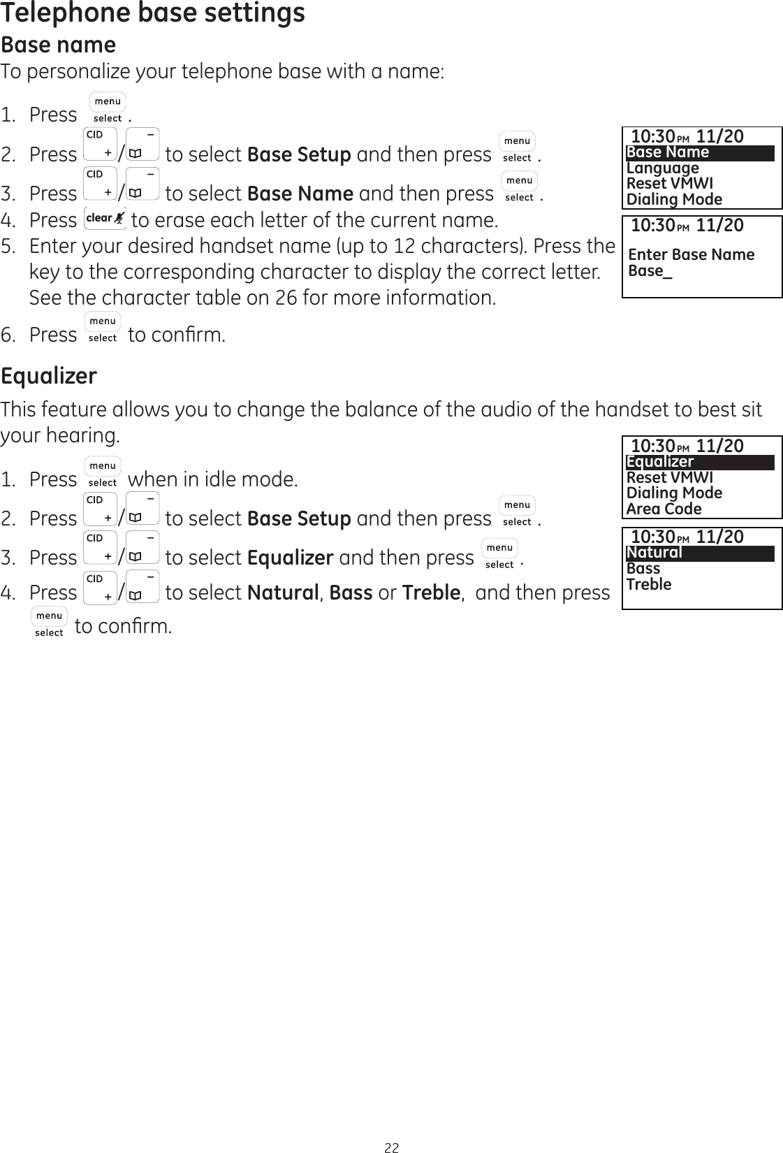 Telephone base settings22Base nameTo personalize your telephone base with a name:1.  Press  .2.  Press  /  to select Base Setup and then press  .3.  Press  /  to select Base Name and then press  .4.   Press  clear  to erase each letter of the current name.5.   Enter your desired handset name (up to 12 characters). Press the key to the corresponding character to display the correct letter. See the character table on 26 for more information. 6.  Press   WRFRQ¿UPEqualizerThis feature allows you to change the balance of the audio of the handset to best sit your hearing. 1.   Press   when in idle mode. 2.   Press  /  to select Base Setup and then press  . 3.  Press  /  to select Equalizer and then press  . 4.  Press  /  to select Natural, Bass or Treble,  and then press  WRFRQ¿UP10:30PM 11/20Base NameLanguageReset VMWIDialing Mode10:30PM 11/20EqualizerReset VMWIDialing ModeArea Code10:30PM 11/20NaturalBassTreble10:30PM 11/20Enter Base NameBase_