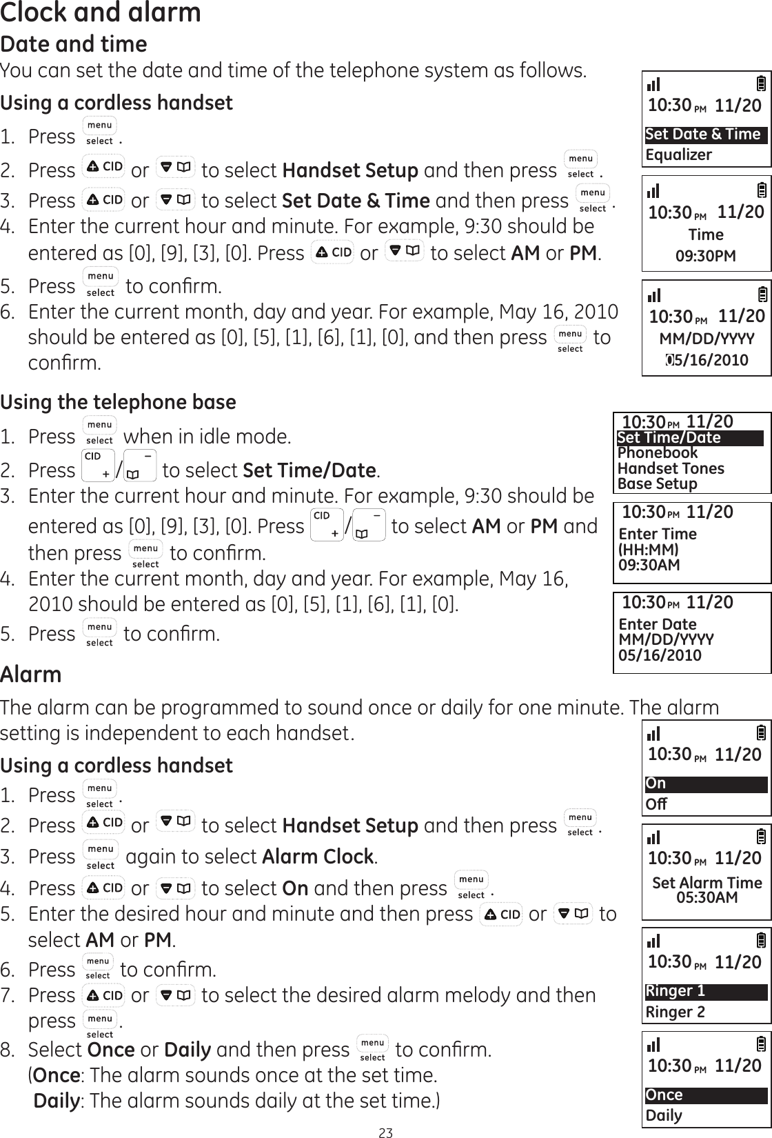 23Clock and alarmDate and timeYou can set the date and time of the telephone system as follows.Using a cordless handset1.  Press .2.  Press   or   to select Handset Setup and then press  .3.  Press   or   to select Set Date &amp; Time and then press  .4.  Enter the current hour and minute. For example, 9:30 should be entered as [0], [9], [3], [0]. Press   or   to select AM or PM.5.  Press  WRFRQ¿UP6.  Enter the current month, day and year. For example, May 16, 2010 should be entered as [0], [5], [1], [6], [1], [0], and then press   to FRQ¿UPUsing the telephone base1.  Press   when in idle mode. 2.   Press  /  to select Set Time/Date.3.  Enter the current hour and minute. For example, 9:30 should be entered as [0], [9], [3], [0]. Press  /  to select AM or PM and then press  WRFRQ¿UP4.  Enter the current month, day and year. For example, May 16, 2010 should be entered as [0], [5], [1], [6], [1], [0].5.  Press  WRFRQ¿UPAlarmThe alarm can be programmed to sound once or daily for one minute. The alarm setting is independent to each handset.Using a cordless handset1.  Press  .2.  Press   or   to select Handset Setup and then press  .3.  Press   again to select Alarm Clock.4.  Press   or   to select On and then press  .5.  Enter the desired hour and minute and then press   or   to select AM or PM.6.  Press  WRFRQ¿UP7.  Press   or   to select the desired alarm melody and then press  .8.  Select Once or Daily and then press  WRFRQ¿UP  (Once: The alarm sounds once at the set time.   Daily: The alarm sounds daily at the set time.)Set Date &amp; TimeEqualizer10:30PM 11/20Time09:30PM10:30PM 11/20MM/DD/YYYY05/16/201010:30PM 11/2010:30PM 11/20Set Time/DatePhonebookHandset TonesBase Setup10:30PM 11/20Enter Time(HH:MM)09:30AM10:30PM 11/20Enter DateMM/DD/YYYY05/16/2010On2ȹ10:30PM 11/20Ringer 1Ringer 210:30PM 11/20Set Alarm Time05:30AM10:30PM 11/20OnceDaily10:30PM 11/20