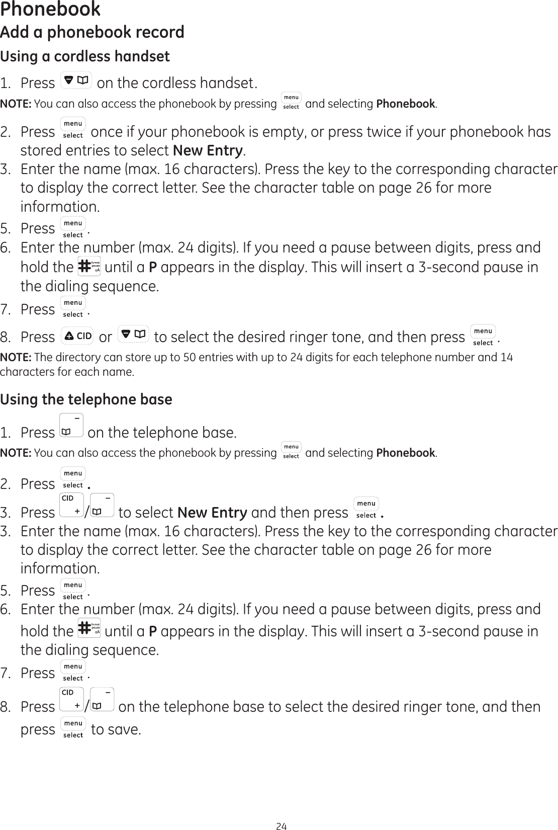 24PhonebookAdd a phonebook recordUsing a cordless handset1.  Press   on the cordless handset.NOTE: You can also access the phonebook by pressing  and selecting Phonebook.2.  Press   once if your phonebook is empty, or press twice if your phonebook has stored entries to select New Entry.3.  Enter the name (max. 16 characters). Press the key to the corresponding character to display the correct letter. See the character table on page 26 for more information. 5.  Press  .6.  Enter the number (max. 24 digits). If you need a pause between digits, press and hold the   until a P appears in the display. This will insert a 3-second pause in the dialing sequence. 7.  Press  .8.  Press   or   to select the desired ringer tone, and then press  .NOTE: The directory can store up to 50 entries with up to 24 digits for each telephone number and 14 characters for each name. Using the telephone base1.  Press   on the telephone base.NOTE: You can also access the phonebook by pressing   and selecting Phonebook.2.  Press  .3.  Press  /  to select New Entry and then press  .3.  Enter the name (max. 16 characters). Press the key to the corresponding character to display the correct letter. See the character table on page 26 for more information. 5.  Press  .6.  Enter the number (max. 24 digits). If you need a pause between digits, press and hold the   until a P appears in the display. This will insert a 3-second pause in the dialing sequence. 7.  Press  .8.  Press  / on the telephone base to select the desired ringer tone, and then press   to save.