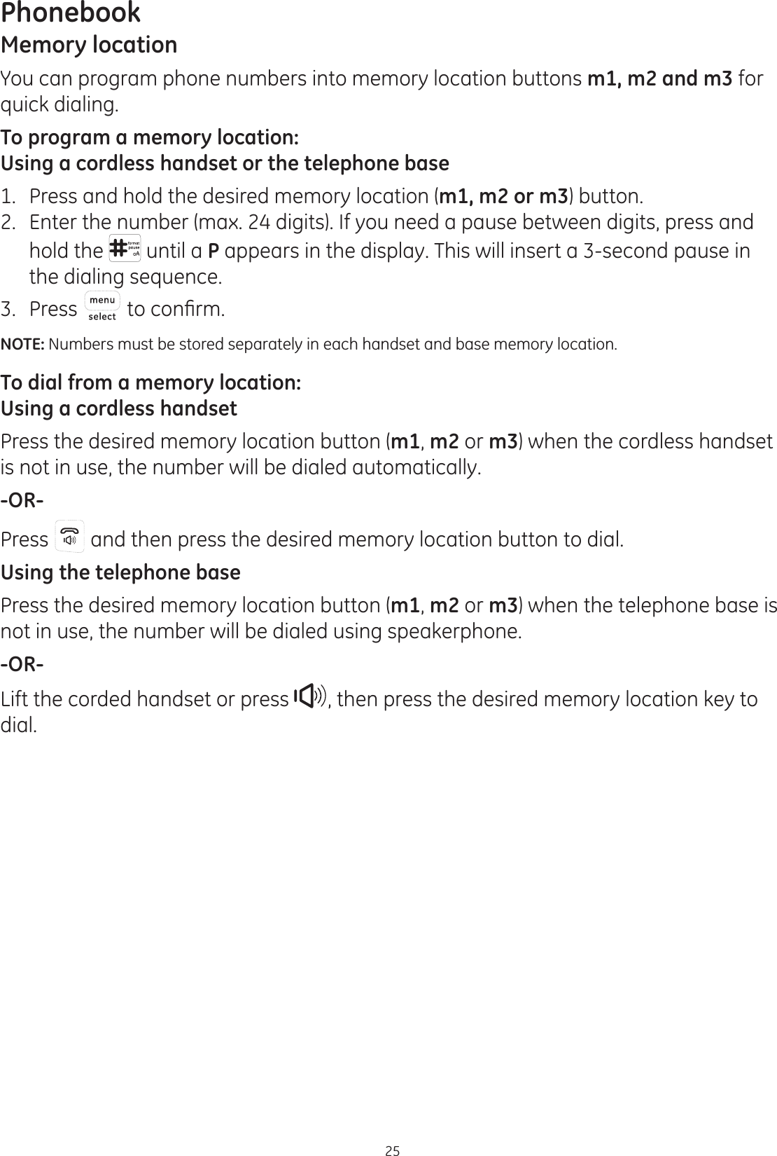 Phonebook25Memory locationYou can program phone numbers into memory location buttons m1, m2 and m3 for quick dialing.To program a memory location:Using a cordless handset or the telephone base1.  Press and hold the desired memory location (m1, m2 or m3) button.2.  Enter the number (max. 24 digits). If you need a pause between digits, press and hold the  until a P appears in the display. This will insert a 3-second pause in the dialing sequence.3.  Press  WRFRQ¿UPNOTE: Numbers must be stored separately in each handset and base memory location.To dial from a memory location:Using a cordless handsetPress the desired memory location button (m1, m2 or m3) when the cordless handset is not in use, the number will be dialed automatically.-OR-Press   and then press the desired memory location button to dial.Using the telephone basePress the desired memory location button (m1, m2 or m3) when the telephone base is not in use, the number will be dialed using speakerphone. -OR-Lift the corded handset or press  , then press the desired memory location key to dial.