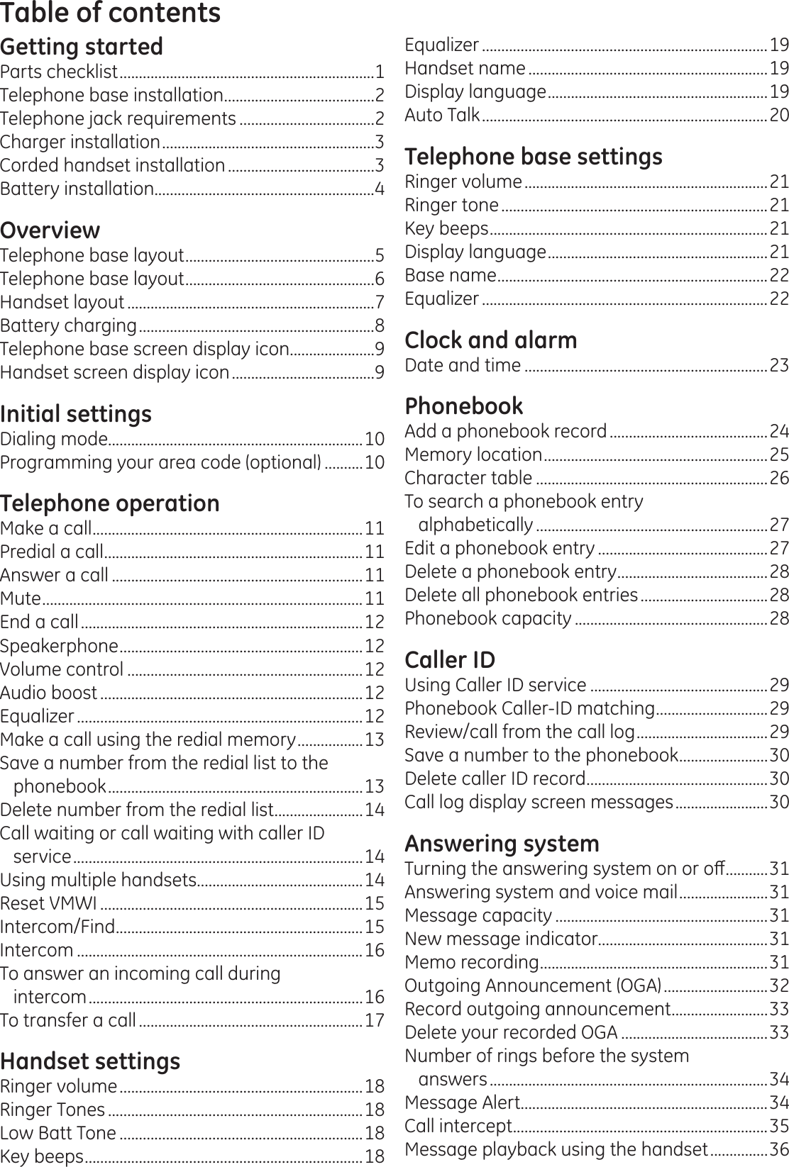 Table of contentsGetting startedParts checklist ..................................................................1Telephone base installation .......................................2Telephone jack requirements ...................................2Charger installation .......................................................3Corded handset installation ......................................3Battery installation.........................................................4OverviewTelephone base layout .................................................5Telephone base layout .................................................6Handset layout ................................................................7Battery charging .............................................................8Telephone base screen display icon ......................9Handset screen display icon .....................................9Initial settingsDialing mode..................................................................10Programming your area code (optional) ..........10Telephone operationMake a call ......................................................................11Predial a call ...................................................................11Answer a call .................................................................11Mute ...................................................................................11End a call .........................................................................12Speakerphone ...............................................................12Volume control .............................................................12Audio boost ....................................................................12Equalizer ..........................................................................12Make a call using the redial memory .................13Save a number from the redial list to the phonebook ..................................................................13Delete number from the redial list .......................14Call waiting or call waiting with caller ID  service ...........................................................................14Using multiple handsets ...........................................14Reset VMWI ....................................................................15Intercom/Find ................................................................15Intercom ..........................................................................16To answer an incoming call during  intercom .......................................................................16To transfer a call ..........................................................17Handset settingsRinger volume ...............................................................18Ringer Tones ..................................................................18Low Batt Tone ...............................................................18Key beeps ........................................................................18Equalizer ..........................................................................19Handset name ..............................................................19Display language .........................................................19Auto Talk ..........................................................................20Telephone base settingsRinger volume ...............................................................21Ringer tone .....................................................................21Key beeps ........................................................................21Display language .........................................................21Base name ......................................................................22Equalizer ..........................................................................22Clock and alarmDate and time ...............................................................23PhonebookAdd a phonebook record .........................................24Memory location ..........................................................25Character table ............................................................26To search a phonebook entry  alphabetically ............................................................27Edit a phonebook entry ............................................27Delete a phonebook entry .......................................28Delete all phonebook entries .................................28Phonebook capacity ..................................................28Caller IDUsing Caller ID service ..............................................29Phonebook Caller-ID matching .............................29Review/call from the call log ..................................29Save a number to the phonebook .......................30Delete caller ID record ...............................................30Call log display screen messages ........................30Answering system7XUQLQJWKHDQVZHULQJV\VWHPRQRURȺ ...........31Answering system and voice mail .......................31Message capacity .......................................................31New message indicator............................................31Memo recording ...........................................................31Outgoing Announcement (OGA) ...........................32Record outgoing announcement .........................33Delete your recorded OGA ......................................33Number of rings before the system  answers ........................................................................34Message Alert ................................................................34Call intercept ..................................................................35Message playback using the handset ...............36