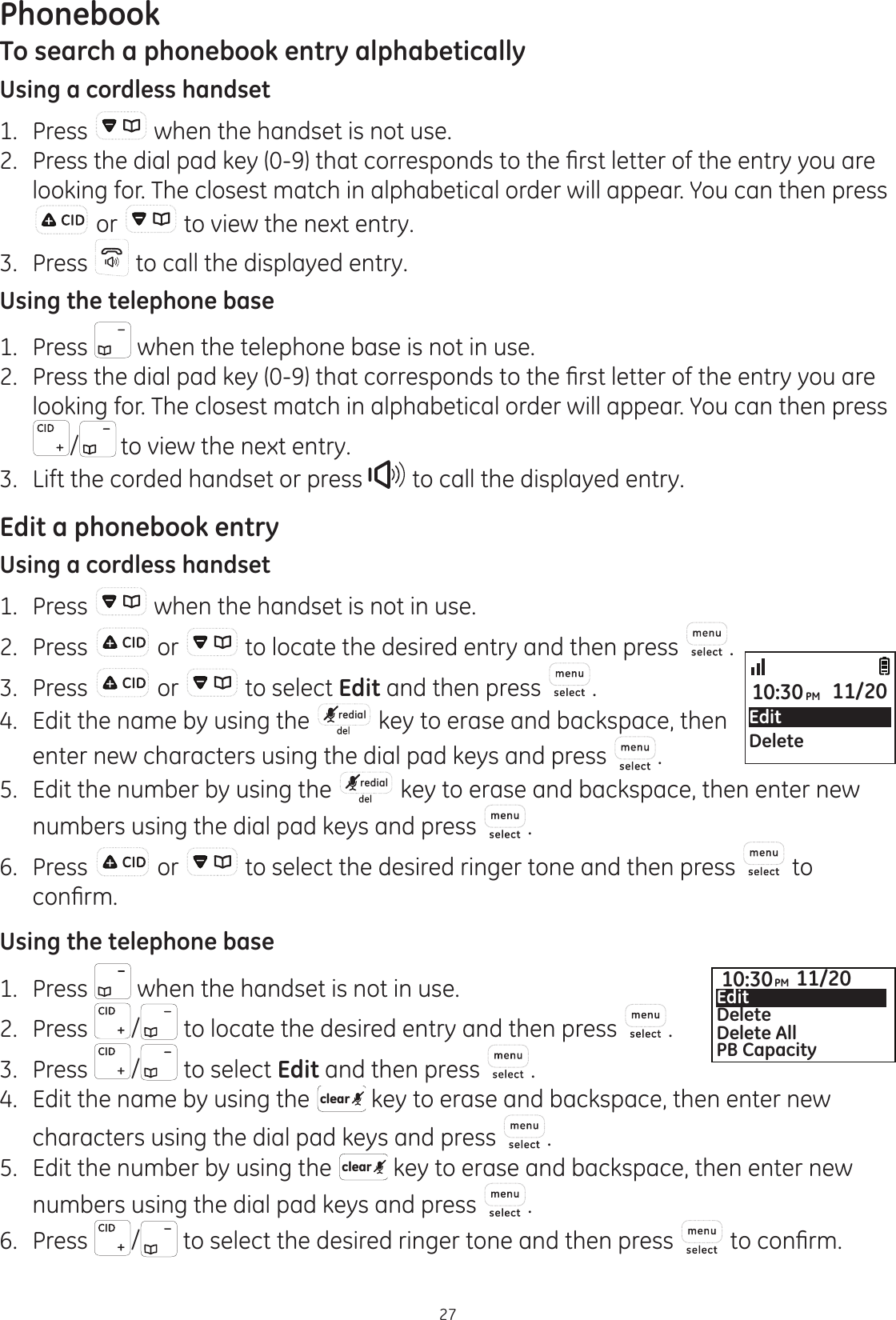 Phonebook27To search a phonebook entry alphabeticallyUsing a cordless handset1.  Press   when the handset is not use. 3UHVVWKHGLDOSDGNH\WKDWFRUUHVSRQGVWRWKH¿UVWOHWWHURIWKHHQWU\\RXDUHlooking for. The closest match in alphabetical order will appear. You can then press  or   to view the next entry.3.  Press   to call the displayed entry.Using the telephone base1.   Press   when the telephone base is not in use. 3UHVVWKHGLDOSDGNH\WKDWFRUUHVSRQGVWRWKH¿UVWOHWWHURIWKHHQWU\\RXDUHlooking for. The closest match in alphabetical order will appear. You can then press / to view the next entry.3.  Lift the corded handset or press   to call the displayed entry.Edit a phonebook entryUsing a cordless handset1.  Press   when the handset is not in use.2.  Press   or   to locate the desired entry and then press  .3.  Press   or   to select Edit and then press  .4.  Edit the name by using the  redial  key to erase and backspace, then enter new characters using the dial pad keys and press  .5.  Edit the number by using the  redial  key to erase and backspace, then enter new numbers using the dial pad keys and press  .6.  Press   or   to select the desired ringer tone and then press   to FRQ¿UPUsing the telephone base1.  Press   when the handset is not in use.2.  Press  / to locate the desired entry and then press  .3.  Press  / to select Edit and then press  .4.  Edit the name by using the  clear  key to erase and backspace, then enter new characters using the dial pad keys and press  .5.  Edit the number by using the  clear  key to erase and backspace, then enter new numbers using the dial pad keys and press  .6.  Press  /  to select the desired ringer tone and then press   WRFRQ¿UPEditDelete10:30PM 11/2010:30PM 11/20EditDeleteDelete AllPB Capacity