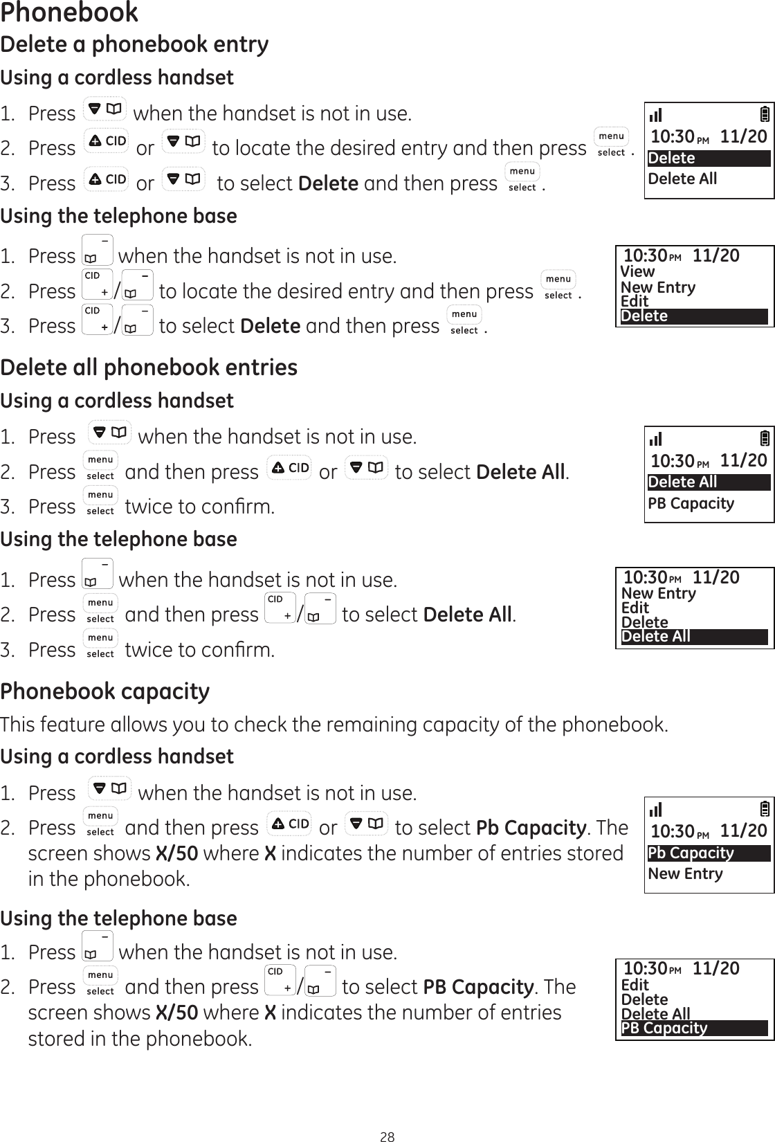 Phonebook28Delete a phonebook entryUsing a cordless handset1.  Press   when the handset is not in use.2.  Press  or   to locate the desired entry and then press  .3.  Press   or    to select Delete and then press  .Using the telephone base 1.  Press   when the handset is not in use.2.  Press  / to locate the desired entry and then press  .3.  Press  /  to select Delete and then press  .Delete all phonebook entriesUsing a cordless handset1.  Press    when the handset is not in use.2.  Press   and then press   or   to select Delete All.3.  Press  WZLFHWRFRQ¿UPUsing the telephone base1.  Press   when the handset is not in use.2.  Press   and then press  /  to select Delete All.3.  Press  WZLFHWRFRQ¿UPPhonebook capacityThis feature allows you to check the remaining capacity of the phonebook. Using a cordless handset1.  Press    when the handset is not in use.2.  Press   and then press   or   to select Pb Capacity. The screen shows X/50 where X indicates the number of entries stored in the phonebook. Using the telephone base1.  Press   when the handset is not in use.2.  Press   and then press  /  to select PB Capacity. The screen shows X/50 where X indicates the number of entries stored in the phonebook. Delete AllPB Capacity10:30PM 11/20Pb CapacityNew Entry10:30PM 11/20DeleteDelete All10:30PM 11/2010:30PM 11/20ViewNew EntryEdit Delete10:30PM 11/20New EntryEdit DeleteDelete All10:30PM 11/20Edit DeleteDelete AllPB Capacity