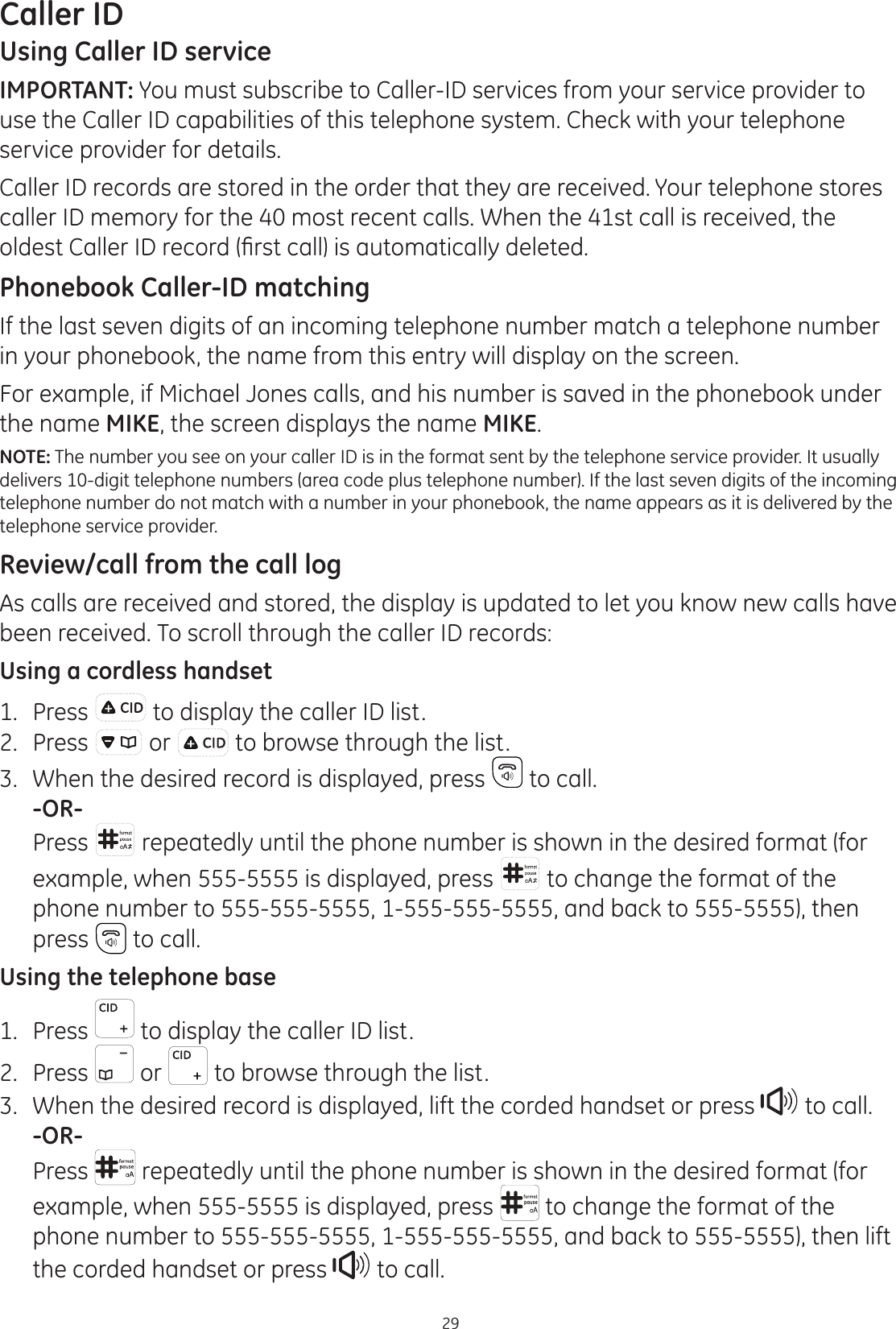 29Caller IDUsing Caller ID serviceIMPORTANT: You must subscribe to Caller-ID services from your service provider to use the Caller ID capabilities of this telephone system. Check with your telephone service provider for details.Caller ID records are stored in the order that they are received. Your telephone stores caller ID memory for the 40 most recent calls. When the 41st call is received, the ROGHVW&amp;DOOHU,&apos;UHFRUG¿UVWFDOOLVDXWRPDWLFDOO\GHOHWHGPhonebook Caller-ID matchingIf the last seven digits of an incoming telephone number match a telephone number in your phonebook, the name from this entry will display on the screen.For example, if Michael Jones calls, and his number is saved in the phonebook under the name MIKE, the screen displays the name MIKE.NOTE: The number you see on your caller ID is in the format sent by the telephone service provider. It usually delivers 10-digit telephone numbers (area code plus telephone number). If the last seven digits of the incoming telephone number do not match with a number in your phonebook, the name appears as it is delivered by the telephone service provider. Review/call from the call logAs calls are received and stored, the display is updated to let you know new calls have been received. To scroll through the caller ID records:Using a cordless handset1.  Press  to display the caller ID list.2.  Press   or   to browse through the list.3.  When the desired record is displayed, press   to call. -OR-  Press   repeatedly until the phone number is shown in the desired format (for example, when 555-5555 is displayed, press   to change the format of the phone number to 555-555-5555, 1-555-555-5555, and back to 555-5555), then press   to call.Using the telephone base1.  Press   to display the caller ID list.2.  Press   or   to browse through the list.3.  When the desired record is displayed, lift the corded handset or press   to call. -OR-  Press   repeatedly until the phone number is shown in the desired format (for example, when 555-5555 is displayed, press   to change the format of the phone number to 555-555-5555, 1-555-555-5555, and back to 555-5555), then lift the corded handset or press   to call.