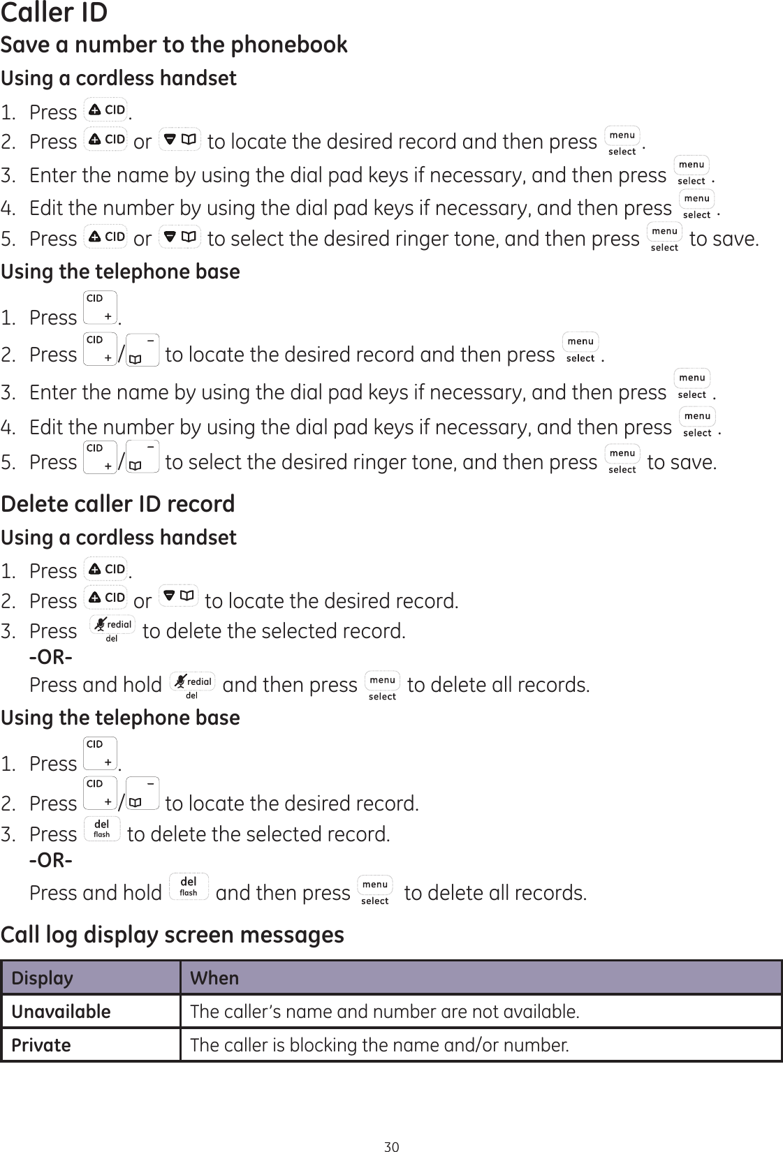 Caller ID30Save a number to the phonebookUsing a cordless handset1.  Press .2.  Press   or   to locate the desired record and then press  .3.  Enter the name by using the dial pad keys if necessary, and then press  .4.  Edit the number by using the dial pad keys if necessary, and then press  . 5.  Press   or   to select the desired ringer tone, and then press   to save.Using the telephone base1.  Press  .2.  Press  /  to locate the desired record and then press  .3.  Enter the name by using the dial pad keys if necessary, and then press  .4.  Edit the number by using the dial pad keys if necessary, and then press  . 5.  Press  /  to select the desired ringer tone, and then press   to save.Delete caller ID recordUsing a cordless handset1.  Press  .2.  Press   or   to locate the desired record.3.  Press   redial  to delete the selected record. -OR-  Press and hold  redial  and then press  to delete all records.Using the telephone base1.  Press  .2.  Press  /  to locate the desired record.3.  Press   to delete the selected record. -OR-  Press and hold   and then press    to delete all records.Call log display screen messagesDisplay WhenUnavailable The caller’s name and number are not available.Private The caller is blocking the name and/or number. 