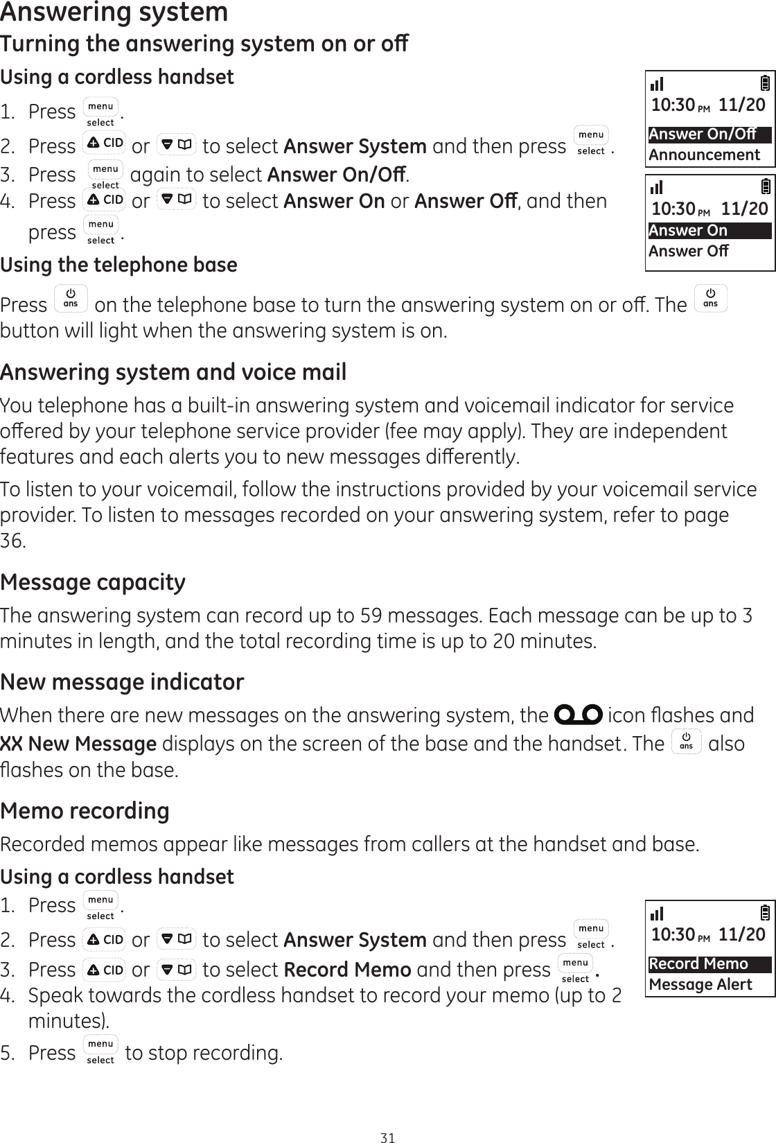 31Answering system7XUQLQJWKHDQVZHULQJV\VWHPRQRURȹUsing a cordless handset1.  Press .2.  Press   or   to select Answer System and then press  . 3.  Press    again to select $QVZHU2Q2ȹ.4.  Press   or   to select Answer On or $QVZHU2ȹ, and then press  .Using the telephone basePress  ans RQWKHWHOHSKRQHEDVHWRWXUQWKHDQVZHULQJV\VWHPRQRURȺ7KH ans  button will light when the answering system is on. Answering system and voice mailYou telephone has a built-in answering system and voicemail indicator for service RȺHUHGE\\RXUWHOHSKRQHVHUYLFHSURYLGHUIHHPD\DSSO\7KH\DUHLQGHSHQGHQWIHDWXUHVDQGHDFKDOHUWV\RXWRQHZPHVVDJHVGLȺHUHQWO\To listen to your voicemail, follow the instructions provided by your voicemail service provider. To listen to messages recorded on your answering system, refer to page 36.Message capacityThe answering system can record up to 59 messages. Each message can be up to 3 minutes in length, and the total recording time is up to 20 minutes. New message indicatorWhen there are new messages on the answering system, the  LFRQÀDVKHVDQGXX New Message displays on the screen of the base and the handset. The  ans  also ÀDVKHVRQWKHEDVHMemo recordingRecorded memos appear like messages from callers at the handset and base.Using a cordless handset1.  Press  .2.  Press   or   to select Answer System and then press  .3.  Press   or   to select Record Memo and then press  .4.  Speak towards the cordless handset to record your memo (up to 2 minutes).5.   Press   to stop recording. $QVZHU2Q2ȹAnnouncement10:30PM 11/20Answer On$QVZHU2ȹ10:30PM 11/20Record MemoMessage Alert10:30PM 11/20