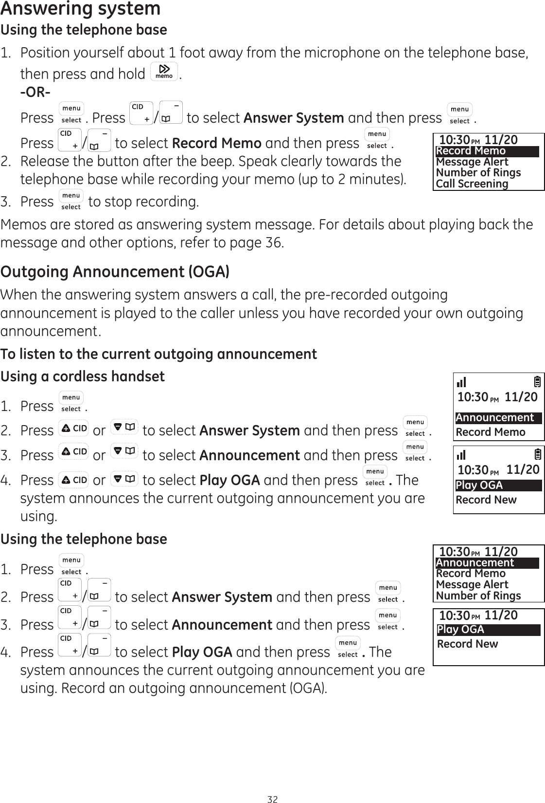 Answering system32Using the telephone base1.  Position yourself about 1 foot away from the microphone on the telephone base,  then press and hold  memo .  -OR-  Press . Press  /  to select Answer System and then press  .  Press  /  to select Record Memo and then press  . 2.   Release the button after the beep. Speak clearly towards the telephone base while recording your memo (up to 2 minutes).3.  Press   to stop recording.Memos are stored as answering system message. For details about playing back the message and other options, refer to page 36. Outgoing Announcement (OGA)When the answering system answers a call, the pre-recorded outgoing announcement is played to the caller unless you have recorded your own outgoing announcement.To listen to the current outgoing announcementUsing a cordless handset1.  Press  .2.  Press   or   to select Answer System and then press  .3.  Press   or   to select Announcement and then press  .4.  Press   or   to select Play OGA and then press  . The system announces the current outgoing announcement you are using. Using the telephone base1.  Press  .2.  Press  /  to select Answer System and then press  .3.  Press  /  to select Announcement and then press  .4.  Press  /  to select Play OGA and then press  . The system announces the current outgoing announcement you are using. Record an outgoing announcement (OGA).AnnouncementRecord Memo10:30PM 11/20Play OGARecord New10:30PM 11/2010:30PM 11/20Play OGARecord New10:30PM 11/20AnnouncementRecord MemoMessage AlertNumber of Rings10:30PM 11/20Record MemoMessage AlertNumber of RingsCall Screening