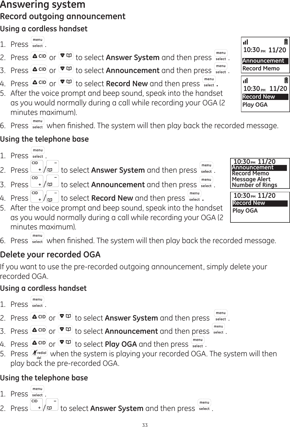 Answering system33Record outgoing announcementUsing a cordless handset1.  Press .2.  Press   or   to select Answer System and then press  .3.  Press   or   to select Announcement and then press  .4.  Press   or   to select Record New and then press  .5.  After the voice prompt and beep sound, speak into the handset as you would normally during a call while recording your OGA (2 minutes maximum).6.  Press  ZKHQ¿QLVKHG7KHV\VWHPZLOOWKHQSOD\EDFNWKHUHFRUGHGPHVVDJHUsing the telephone base1.  Press  .2.  Press  /  to select Answer System and then press  .3.  Press  /  to select Announcement and then press  .4.  Press  /  to select Record New and then press  . 5.  After the voice prompt and beep sound, speak into the handset as you would normally during a call while recording your OGA (2 minutes maximum).6.  Press  ZKHQ¿QLVKHG7KHV\VWHPZLOOWKHQSOD\EDFNWKHUHFRUGHGPHVVDJHDelete your recorded OGAIf you want to use the pre-recorded outgoing announcement, simply delete your recorded OGA.Using a cordless handset1.  Press  .2.  Press   or   to select Answer System and then press   .3.  Press   or   to select Announcement and then press  .4.  Press   or   to select Play OGA and then press  .5.  Press  redial  when the system is playing your recorded OGA. The system will then play back the pre-recorded OGA. Using the telephone base1.  Press  .2.  Press  /  to select Answer System and then press  .AnnouncementRecord Memo10:30PM 11/20Record NewPlay OGA10:30PM 11/2010:30PM 11/20Record NewPlay OGA10:30PM 11/20AnnouncementRecord MemoMessage AlertNumber of Rings