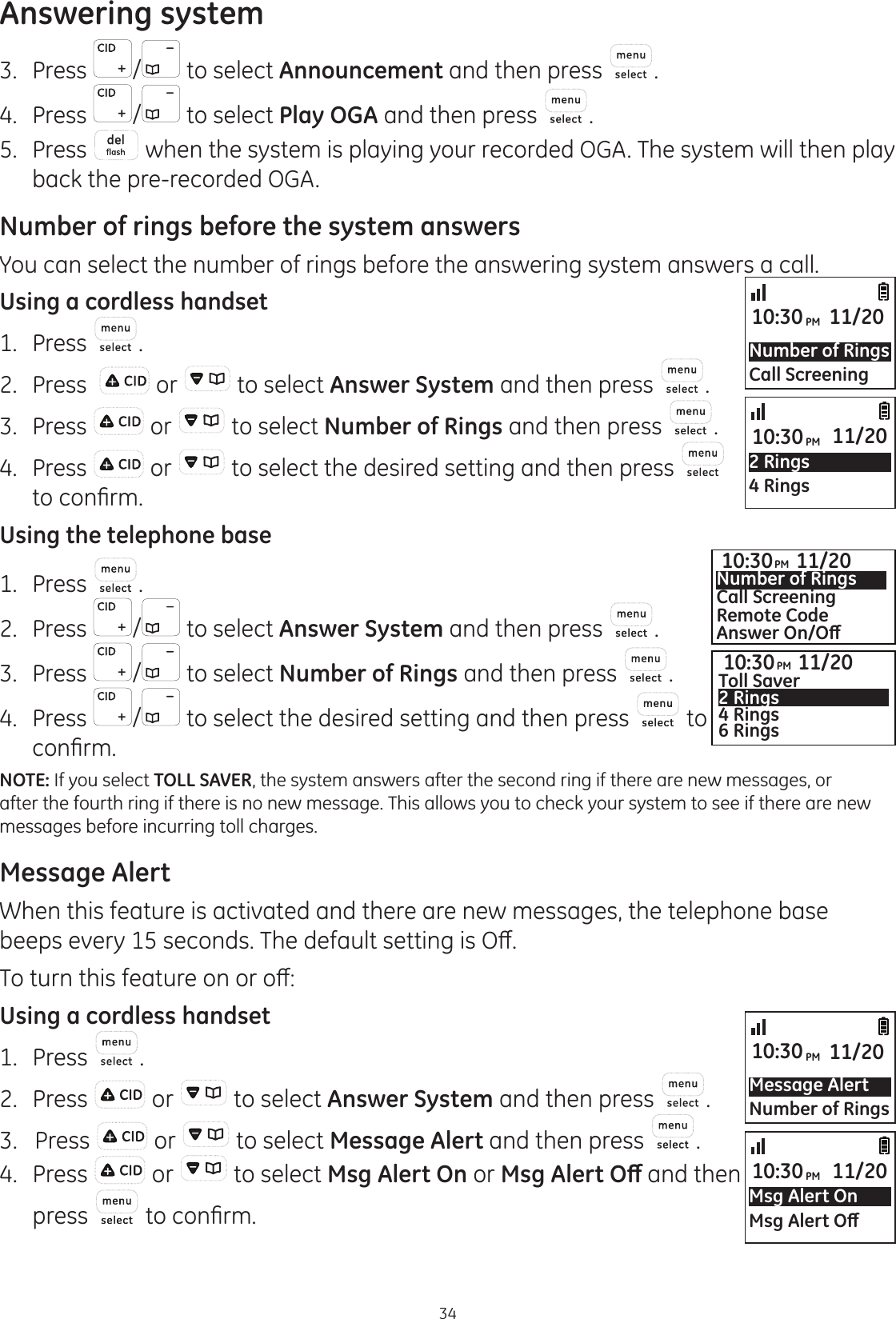 Answering system343.  Press  /  to select Announcement and then press .4.  Press  / to select Play OGA and then press  .5.  Press   when the system is playing your recorded OGA. The system will then play  back the pre-recorded OGA.Number of rings before the system answersYou can select the number of rings before the answering system answers a call.Using a cordless handset1.  Press  .2.  Press    or   to select Answer System and then press  . 3.  Press   or   to select Number of Rings and then press  .4.  Press   or   to select the desired setting and then press   WRFRQ¿UPUsing the telephone base1.  Press  .2.  Press  /  to select Answer System and then press  . 3.  Press  /  to select Number of Rings and then press  .4.  Press  /  to select the desired setting and then press   to FRQ¿UPNOTE: If you select TOLL SAVER, the system answers after the second ring if there are new messages, or after the fourth ring if there is no new message. This allows you to check your system to see if there are new messages before incurring toll charges.Message AlertWhen this feature is activated and there are new messages, the telephone base beeps every 15 seconds. 7KHGHIDXOWVHWWLQJLV2Ⱥ7RWXUQWKLVIHDWXUHRQRURȺUsing a cordless handset1.  Press  .2.  Press   or   to select Answer System and then press  . 3.   Press   or   to select Message Alert and then press  .4.  Press   or   to select Msg Alert On or 0VJ$OHUW2ȹ and then press   WRFRQ¿UPNumber of RingsCall Screening10:30PM 11/20Message AlertNumber of Rings10:30PM 11/202 Rings4 Rings10:30PM 11/20Msg Alert On0VJ$OHUW2ȹ10:30PM 11/2010:30PM 11/20Toll Saver2 Rings4 Rings6 Rings10:30PM 11/20Number of RingsCall ScreeningRemote Code$QVZHU2Q2ȹ