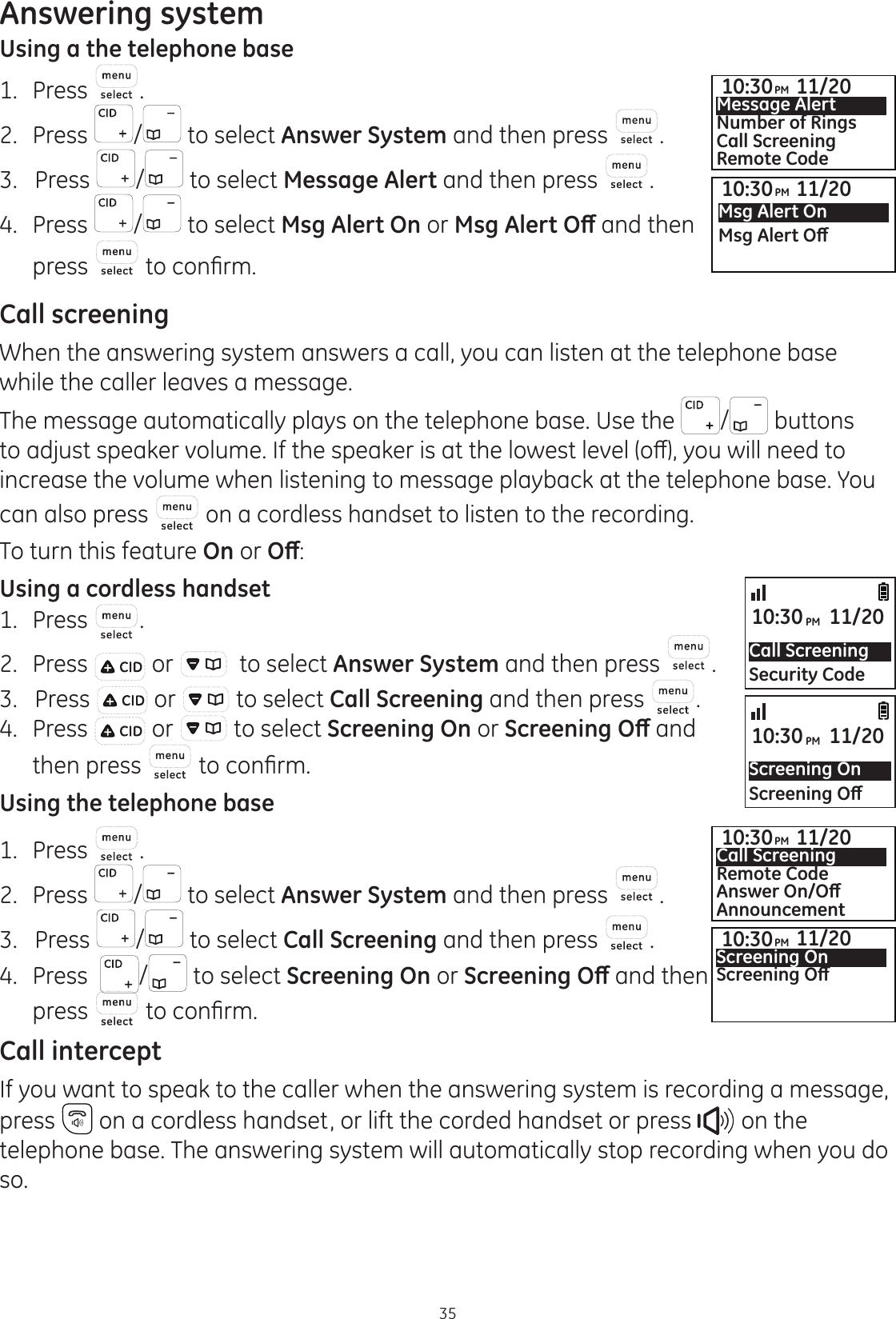 Answering system35Using a the telephone base1.  Press .2.  Press  / to select Answer System and then press  . 3.   Press  / to select Message Alert and then press  .4.  Press  / to select Msg Alert On or 0VJ$OHUW2ȹ and then press   WRFRQ¿UPCall screeningWhen the answering system answers a call, you can listen at the telephone base while the caller leaves a message. The message automatically plays on the telephone base. Use the  / buttons WRDGMXVWVSHDNHUYROXPH,IWKHVSHDNHULVDWWKHORZHVWOHYHORȺ\RXZLOOQHHGWRincrease the volume when listening to message playback at the telephone base. You can also press   on a cordless handset to listen to the recording. To turn this feature On or 2ȹ:Using a cordless handset1.  Press  .2.  Press   or    to select Answer System and then press  . 3.   Press   or   to select Call Screening and then press  . 4.  Press   or   to select Screening On or 6FUHHQLQJ2ȹand then press  WRFRQ¿UPUsing the telephone base1.  Press  .2.  Press  / to select Answer System and then press  . 3.   Press  / to select Call Screening and then press  . 4.  Press   / to select Screening On or 6FUHHQLQJ2ȹ and then press  WRFRQ¿UPCall interceptIf you want to speak to the caller when the answering system is recording a message, press   on a cordless handset, or lift the corded handset or press   on the telephone base. The answering system will automatically stop recording when you do so.Call ScreeningSecurity Code10:30PM 11/20Screening On6FUHHQLQJ2ȹ10:30PM 11/2010:30PM 11/20Call ScreeningRemote Code$QVZHU2Q2ȹAnnouncement10:30PM 11/20Screening On6FUHHQLQJ2ȹ10:30PM 11/20Msg Alert On0VJ$OHUW2ȹ10:30PM 11/20Message AlertNumber of RingsCall ScreeningRemote Code