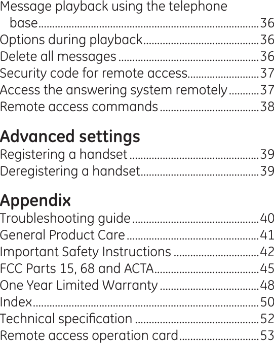 Message playback using the telephone  base ................................................................................36Options during playback ..........................................36Delete all messages ...................................................36Security code for remote access..........................37Access the answering system remotely ...........37Remote access commands ....................................38Advanced settingsRegistering a handset ...............................................39Deregistering a handset ...........................................39AppendixTroubleshooting guide ..............................................40General Product Care ................................................41Important Safety Instructions ...............................42FCC Parts 15, 68 and ACTA ......................................45One Year Limited Warranty ....................................48Index ..................................................................................507HFKQLFDOVSHFL¿FDWLRQ .............................................52Remote access operation card .............................53