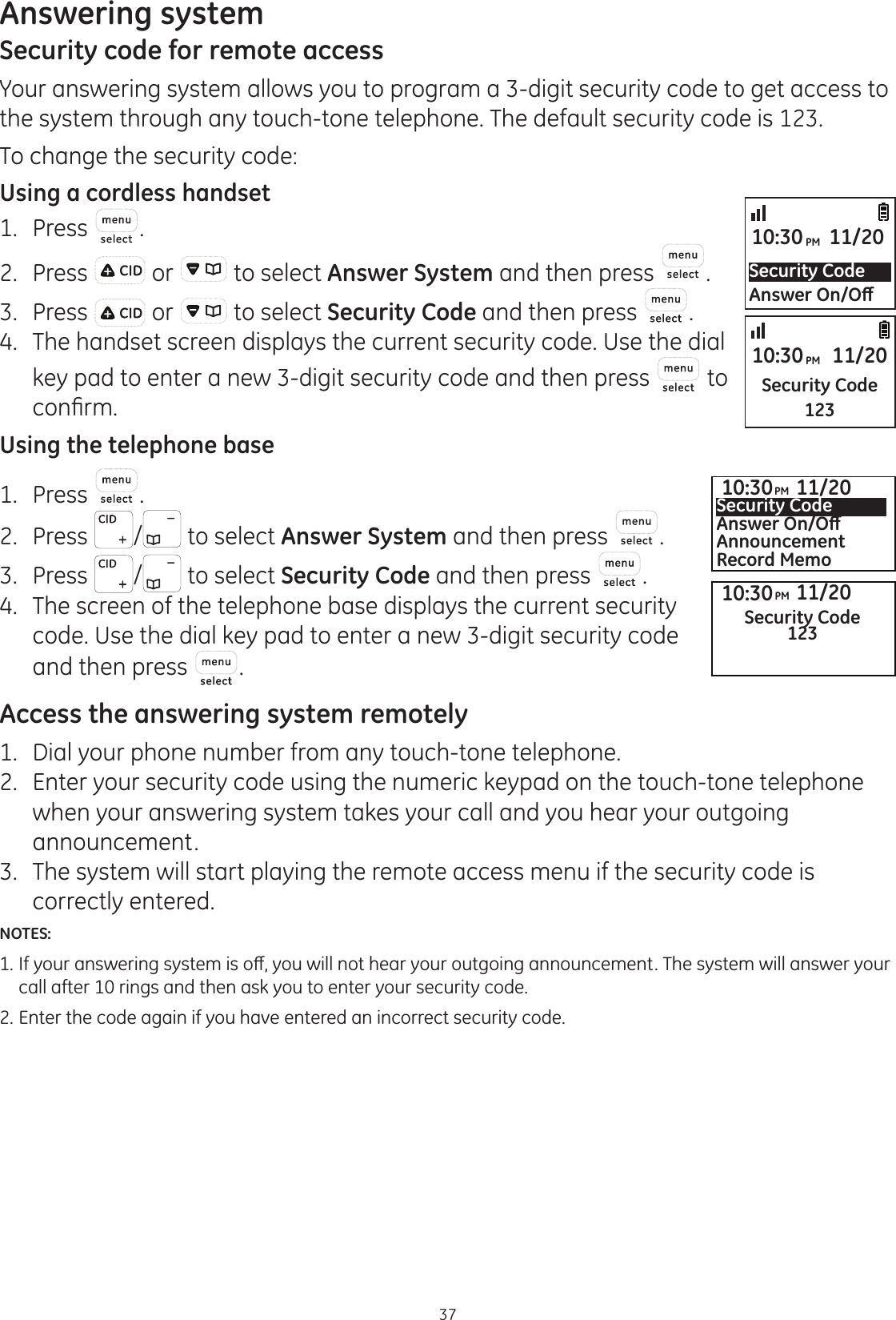 Answering system37Security code for remote accessYour answering system allows you to program a 3-digit security code to get access to the system through any touch-tone telephone. The default security code is 123. To change the security code:Using a cordless handset1.  Press .2.  Press   or   to select Answer System and then press  . 3.  Press   or   to select Security Code and then press  . 4.  The handset screen displays the current security code. Use the dial key pad to enter a new 3-digit security code and then press   to FRQ¿UPUsing the telephone base1.  Press  .2.  Press  / to select Answer System and then press  . 3.  Press  / to select Security Code and then press  . 4.  The screen of the telephone base displays the current security code. Use the dial key pad to enter a new 3-digit security code and then press  .Access the answering system remotely1.   Dial your phone number from any touch-tone telephone.2.   Enter your security code using the numeric keypad on the touch-tone telephone when your answering system takes your call and you hear your outgoing announcement.3.   The system will start playing the remote access menu if the security code is correctly entered. NOTES: ,I\RXUDQVZHULQJV\VWHPLVRȺ\RXZLOOQRWKHDU\RXURXWJRLQJDQQRXQFHPHQW7KHV\VWHPZLOODQVZHU\RXU  call after 10 rings and then ask you to enter your security code.2. Enter the code again if you have entered an incorrect security code.Security Code$QVZHU2Q2ȹ10:30PM 11/20Security Code12310:30PM 11/2010:30PM 11/20Security Code12310:30PM 11/20Security Code$QVZHU2Q2ȹAnnouncementRecord Memo