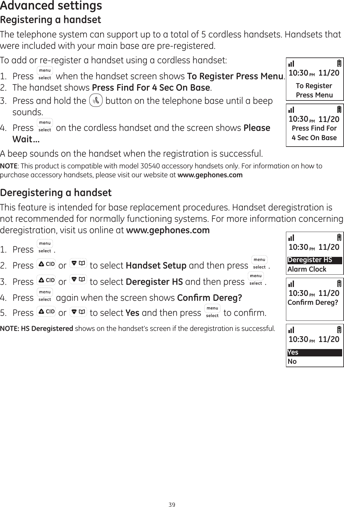 39Advanced settingsRegistering a handsetThe telephone system can support up to a total of 5 cordless handsets. Handsets that were included with your main base are pre-registered. To add or re-register a handset using a cordless handset:1.  Press  when the handset screen shows To Register Press Menu.2.  The handset shows Press Find For 4 Sec On Base.3.  Press and hold the   button on the telephone base until a beep sounds. 4.  Press   on the cordless handset and the screen shows Please Wait...A beep sounds on the handset when the registration is successful.NOTE: This product is compatible with model 30540 accessory handsets only. For information on how to purchase accessory handsets, please visit our website at www.gephones.com Deregistering a handsetThis feature is intended for base replacement procedures. Handset deregistration is not recommended for normally functioning systems. For more information concerning deregistration, visit us online at www.gephones.com 1.  Press  .2.  Press   or   to select Handset Setup and then press  .3.  Press   or   to select Deregister HS and then press  .4.  Press   again when the screen shows &amp;RQ¿UP&apos;HUHJ&quot;5.  Press   or   to select Yes and then press  WRFRQ¿UPNOTE: HS Deregistered shows on the handset’s screen if the deregistration is successful.Deregister HSAlarm Clock10:30PM 11/20YesNo10:30PM 11/20&amp;RQ¿UP&apos;HUHJ&quot;10:30PM 11/20Press Find For4 Sec On Base10:30PM 11/20To RegisterPress Menu10:30PM 11/20