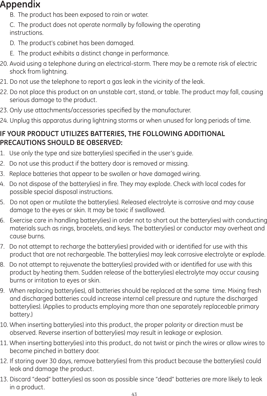Appendix43  B.  The product has been exposed to rain or water.   C.  The product does not operate normally by following the operating      instructions.  D.  The product’s cabinet has been damaged.    E.  The product exhibits a distinct change in performance. 20. Avoid using a telephone during an electrical-storm. There may be a remote risk of electric shock from lightning.  21. Do not use the telephone to report a gas leak in the vicinity of the leak.   22. Do not place this product on an unstable cart, stand, or table. The product may fall, causing serious damage to the product. 2QO\XVHDWWDFKPHQWVDFFHVVRULHVVSHFL¿HGE\WKHPDQXIDFWXUHU24. Unplug this apparatus during lightning storms or when unused for long periods of time.IF YOUR PRODUCT UTILIZES BATTERIES, THE FOLLOWING ADDITIONAL PRECAUTIONS SHOULD BE OBSERVED:8VHRQO\WKHW\SHDQGVL]HEDWWHU\LHVVSHFL¿HGLQWKHXVHU·VJXLGH2.   Do not use this product if the battery door is removed or missing.3.   Replace batteries that appear to be swollen or have damaged wiring. &apos;RQRWGLVSRVHRIWKHEDWWHU\LHVLQ¿UH7KH\PD\H[SORGH&amp;KHFNZLWKORFDOFRGHVIRUpossible special disposal instructions. 5.   Do not open or mutilate the battery(ies). Released electrolyte is corrosive and may cause damage to the eyes or skin. It may be toxic if swallowed. 6.   Exercise care in handling battery(ies) in order not to short out the battery(ies) with conducting materials such as rings, bracelets, and keys. The battery(ies) or conductor may overheat and cause burns. &apos;RQRWDWWHPSWWRUHFKDUJHWKHEDWWHU\LHVSURYLGHGZLWKRULGHQWL¿HGIRUXVHZLWKWKLVproduct that are not rechargeable. The battery(ies) may leak corrosive electrolyte or explode. &apos;RQRWDWWHPSWWRUHMXYHQDWHWKHEDWWHU\LHVSURYLGHGZLWKRULGHQWL¿HGIRUXVHZLWKWKLVproduct by heating them. Sudden release of the battery(ies) electrolyte may occur causing burns or irritation to eyes or skin.9.   When replacing battery(ies), all batteries should be replaced at the same  time. Mixing fresh and discharged batteries could increase internal cell pressure and rupture the discharged battery(ies). (Applies to products employing more than one separately replaceable primary battery.)  10. When inserting battery(ies) into this product, the proper polarity or direction must be observed. Reverse insertion of battery(ies) may result in leakage or explosion. 11. When inserting battery(ies) into this product, do not twist or pinch the wires or allow wires to become pinched in battery door.  12. If storing over 30 days, remove battery(ies) from this product because the battery(ies) could leak and damage the product. 13. Discard “dead” battery(ies) as soon as possible since “dead” batteries are more likely to leak in a product.  