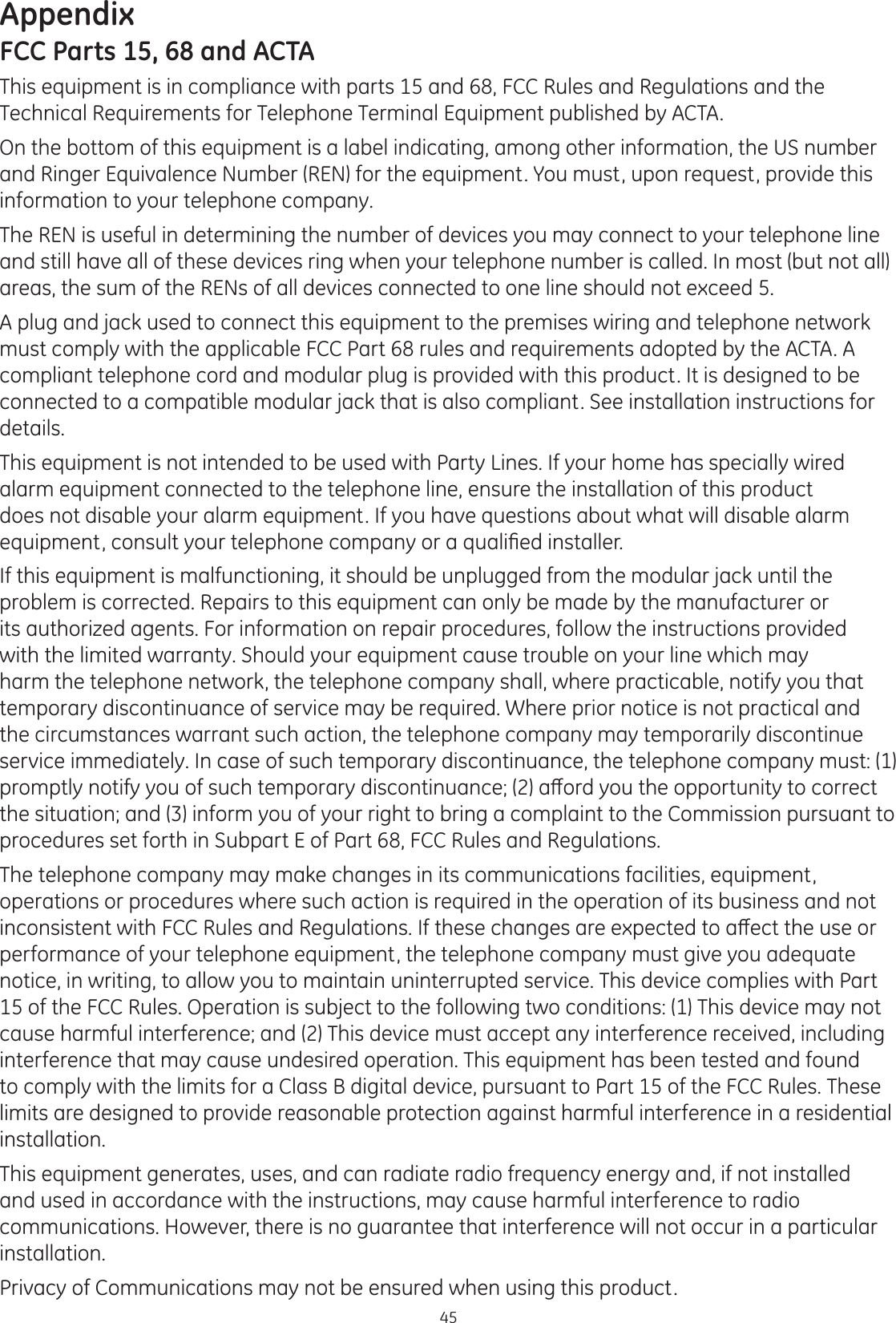 Appendix45FCC Parts 15, 68 and ACTAThis equipment is in compliance with parts 15 and 68, FCC Rules and Regulations and the Technical Requirements for Telephone Terminal Equipment published by ACTA.On the bottom of this equipment is a label indicating, among other information, the US number and Ringer Equivalence Number (REN) for the equipment. You must, upon request, provide this information to your telephone company.The REN is useful in determining the number of devices you may connect to your telephone line and still have all of these devices ring when your telephone number is called. In most (but not all) areas, the sum of the RENs of all devices connected to one line should not exceed 5. A plug and jack used to connect this equipment to the premises wiring and telephone network must comply with the applicable FCC Part 68 rules and requirements adopted by the ACTA. A compliant telephone cord and modular plug is provided with this product. It is designed to be connected to a compatible modular jack that is also compliant. See installation instructions for details.This equipment is not intended to be used with Party Lines. If your home has specially wired alarm equipment connected to the telephone line, ensure the installation of this product does not disable your alarm equipment. If you have questions about what will disable alarm HTXLSPHQWFRQVXOW\RXUWHOHSKRQHFRPSDQ\RUDTXDOL¿HGLQVWDOOHUIf this equipment is malfunctioning, it should be unplugged from the modular jack until the problem is corrected. Repairs to this equipment can only be made by the manufacturer or its authorized agents. For information on repair procedures, follow the instructions provided with the limited warranty. Should your equipment cause trouble on your line which may harm the telephone network, the telephone company shall, where practicable, notify you that temporary discontinuance of service may be required. Where prior notice is not practical and the circumstances warrant such action, the telephone company may temporarily discontinue service immediately. In case of such temporary discontinuance, the telephone company must: (1) SURPSWO\QRWLI\\RXRIVXFKWHPSRUDU\GLVFRQWLQXDQFHDȺRUG\RXWKHRSSRUWXQLW\WRFRUUHFWthe situation; and (3) inform you of your right to bring a complaint to the Commission pursuant to procedures set forth in Subpart E of Part 68, FCC Rules and Regulations.The telephone company may make changes in its communications facilities, equipment, operations or procedures where such action is required in the operation of its business and not LQFRQVLVWHQWZLWK)&amp;&amp;5XOHVDQG5HJXODWLRQV,IWKHVHFKDQJHVDUHH[SHFWHGWRDȺHFWWKHXVHRUperformance of your telephone equipment, the telephone company must give you adequate notice, in writing, to allow you to maintain uninterrupted service. This device complies with Part 15 of the FCC Rules. Operation is subject to the following two conditions: (1) This device may not cause harmful interference; and (2) This device must accept any interference received, including interference that may cause undesired operation. This equipment has been tested and found to comply with the limits for a Class B digital device, pursuant to Part 15 of the FCC Rules. These limits are designed to provide reasonable protection against harmful interference in a residential installation.This equipment generates, uses, and can radiate radio frequency energy and, if not installed and used in accordance with the instructions, may cause harmful interference to radio communications. However, there is no guarantee that interference will not occur in a particular installation. Privacy of Communications may not be ensured when using this product.