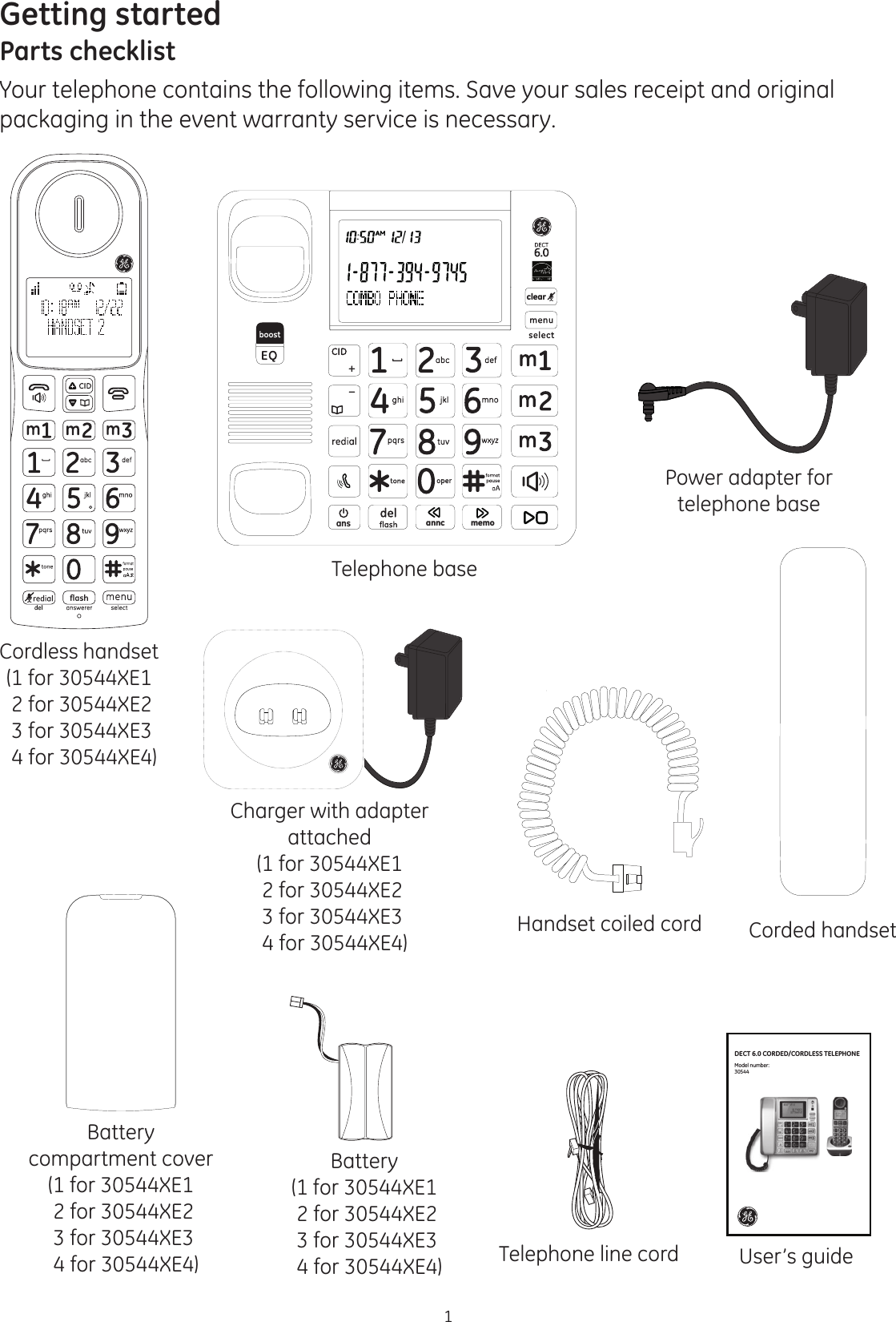 1Getting startedParts checklistYour telephone contains the following items. Save your sales receipt and original packaging in the event warranty service is necessary.Charger with adapter attached(1 for 30544XE1 2 for 30544XE2  3 for 30544XE3  4 for 30544XE4)Cordless handset(1 for 30544XE1 2 for 30544XE2  3 for 30544XE3  4 for 30544XE4)Battery compartment cover(1 for 30544XE1 2 for 30544XE2  3 for 30544XE3  4 for 30544XE4)Battery(1 for 30544XE1 2 for 30544XE2  3 for 30544XE3  4 for 30544XE4) Telephone line cordTelephone baseUser’s guidePower adapter for telephone baseans anncclearmemoCorded handsetHandset coiled cordDECT 6.0 CORDED/CORDLESS TELEPHONEModel number:30544