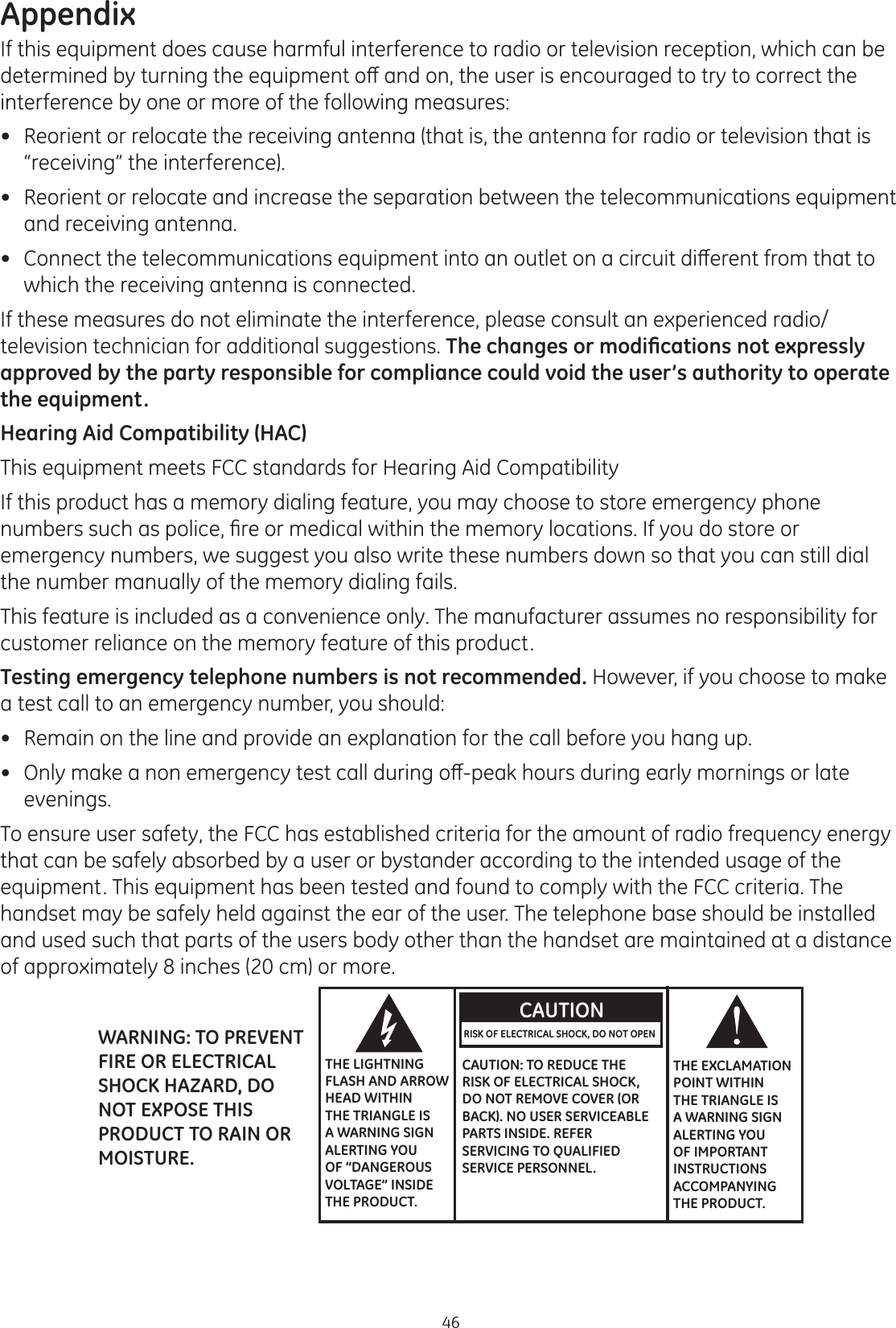 Appendix46If this equipment does cause harmful interference to radio or television reception, which can be GHWHUPLQHGE\WXUQLQJWKHHTXLSPHQWRȺDQGRQWKHXVHULVHQFRXUDJHGWRWU\WRFRUUHFWWKHinterference by one or more of the following measures: Reorient or relocate the receiving antenna (that is, the antenna for radio or television that is “receiving” the interference). Reorient or relocate and increase the separation between the telecommunications equipment and receiving antenna. &amp;RQQHFWWKHWHOHFRPPXQLFDWLRQVHTXLSPHQWLQWRDQRXWOHWRQDFLUFXLWGLȺHUHQWIURPWKDWWRwhich the receiving antenna is connected.If these measures do not eliminate the interference, please consult an experienced radio/television technician for additional suggestions. 7KHFKDQJHVRUPRGL¿FDWLRQVQRWH[SUHVVO\approved by the party responsible for compliance could void the user’s authority to operate the equipment.Hearing Aid Compatibility (HAC)This equipment meets FCC standards for Hearing Aid CompatibilityIf this product has a memory dialing feature, you may choose to store emergency phone QXPEHUVVXFKDVSROLFH¿UHRUPHGLFDOZLWKLQWKHPHPRU\ORFDWLRQV,I\RXGRVWRUHRUemergency numbers, we suggest you also write these numbers down so that you can still dial the number manually of the memory dialing fails.   This feature is included as a convenience only. The manufacturer assumes no responsibility for customer reliance on the memory feature of this product. Testing emergency telephone numbers is not recommended. However, if you choose to make a test call to an emergency number, you should: Remain on the line and provide an explanation for the call before you hang up.   2QO\PDNHDQRQHPHUJHQF\WHVWFDOOGXULQJRȺSHDNKRXUVGXULQJHDUO\PRUQLQJVRUODWHevenings.  To ensure user safety, the FCC has established criteria for the amount of radio frequency energy that can be safely absorbed by a user or bystander according to the intended usage of the equipment. This equipment has been tested and found to comply with the FCC criteria. The handset may be safely held against the ear of the user. The telephone base should be installed and used such that parts of the users body other than the handset are maintained at a distance of approximately 8 inches (20 cm) or more.   THE LIGHTNING FLASH AND ARROW HEAD WITHIN THE TRIANGLE IS A WARNING SIGN ALERTING YOU OF “DANGEROUS VOLTAGE” INSIDE THE PRODUCT.CAUTIONRISK OF ELECTRICAL SHOCK, DO NOT OPEN CAUTION: TO REDUCE THE RISK OF ELECTRICAL SHOCK, DO NOT REMOVE COVER (OR BACK). NO USER SERVICEABLE PARTS INSIDE. REFER SERVICING TO QUALIFIED SERVICE PERSONNEL.THE EXCLAMATION POINT WITHIN THE TRIANGLE IS A WARNING SIGN ALERTING YOU OF IMPORTANT INSTRUCTIONS ACCOMPANYING THE PRODUCT.WARNING: TO PREVENT FIRE OR ELECTRICAL SHOCK HAZARD, DO NOT EXPOSE THIS PRODUCT TO RAIN OR MOISTURE.