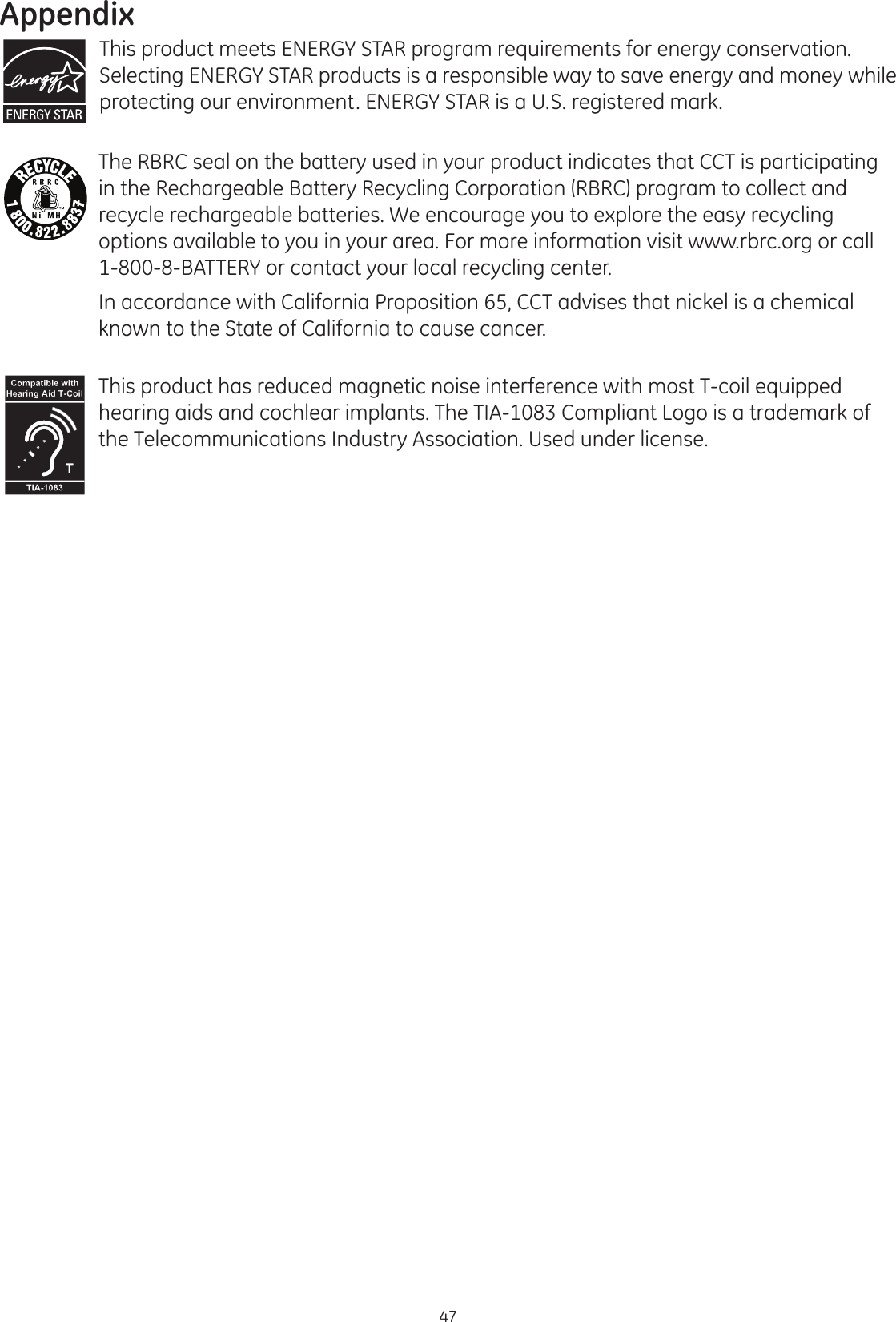 Appendix47This product meets ENERGY STAR program requirements for energy conservation.  Selecting ENERGY STAR products is a responsible way to save energy and money while protecting our environment. ENERGY STAR is a U.S. registered mark.The RBRC seal on the battery used in your product indicates that CCT is participating in the Rechargeable Battery Recycling Corporation (RBRC) program to collect and recycle rechargeable batteries. We encourage you to explore the easy recycling options available to you in your area. For more information visit www.rbrc.org or call 1-800-8-BATTERY or contact your local recycling center.In accordance with California Proposition 65, CCT advises that nickel is a chemical known to the State of California to cause cancer.This product has reduced magnetic noise interference with most T-coil equipped hearing aids and cochlear implants. The TIA-1083 Compliant Logo is a trademark of the Telecommunications Industry Association. Used under license.