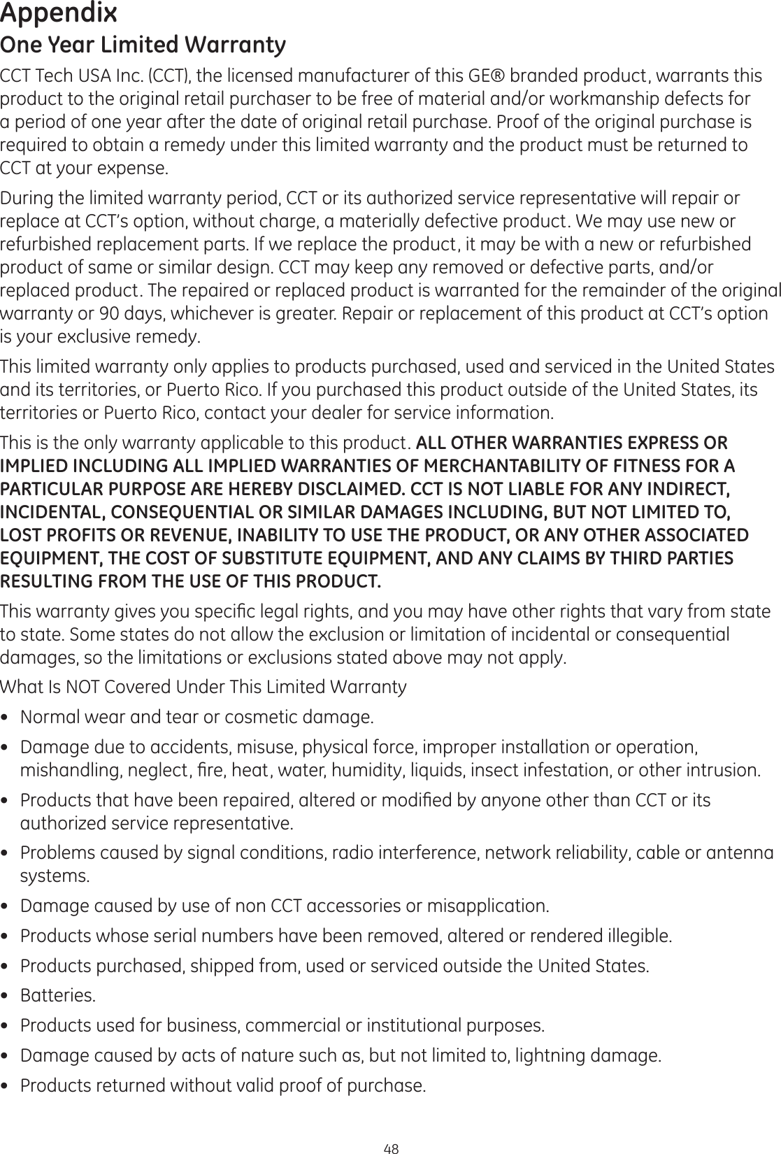 Appendix48One Year Limited WarrantyCCT Tech USA Inc. (CCT), the licensed manufacturer of this GE® branded product, warrants this product to the original retail purchaser to be free of material and/or workmanship defects for a period of one year after the date of original retail purchase. Proof of the original purchase is required to obtain a remedy under this limited warranty and the product must be returned to CCT at your expense. During the limited warranty period, CCT or its authorized service representative will repair or replace at CCT’s option, without charge, a materially defective product. We may use new or refurbished replacement parts. If we replace the product, it may be with a new or refurbished product of same or similar design. CCT may keep any removed or defective parts, and/or replaced product. The repaired or replaced product is warranted for the remainder of the original warranty or 90 days, whichever is greater. Repair or replacement of this product at CCT’s option is your exclusive remedy.  This limited warranty only applies to products purchased, used and serviced in the United States and its territories, or Puerto Rico. If you purchased this product outside of the United States, its territories or Puerto Rico, contact your dealer for service information.This is the only warranty applicable to this product. ALL OTHER WARRANTIES EXPRESS OR IMPLIED INCLUDING ALL IMPLIED WARRANTIES OF MERCHANTABILITY OF FITNESS FOR A PARTICULAR PURPOSE ARE HEREBY DISCLAIMED. CCT IS NOT LIABLE FOR ANY INDIRECT, INCIDENTAL, CONSEQUENTIAL OR SIMILAR DAMAGES INCLUDING, BUT NOT LIMITED TO, LOST PROFITS OR REVENUE, INABILITY TO USE THE PRODUCT, OR ANY OTHER ASSOCIATED EQUIPMENT, THE COST OF SUBSTITUTE EQUIPMENT, AND ANY CLAIMS BY THIRD PARTIES RESULTING FROM THE USE OF THIS PRODUCT. 7KLVZDUUDQW\JLYHV\RXVSHFL¿FOHJDOULJKWVDQG\RXPD\KDYHRWKHUULJKWVWKDWYDU\IURPVWDWHto state. Some states do not allow the exclusion or limitation of incidental or consequential damages, so the limitations or exclusions stated above may not apply.  What Is NOT Covered Under This Limited Warranty Normal wear and tear or cosmetic damage. Damage due to accidents, misuse, physical force, improper installation or operation, PLVKDQGOLQJQHJOHFW¿UHKHDWZDWHUKXPLGLW\OLTXLGVLQVHFWLQIHVWDWLRQRURWKHULQWUXVLRQ 3URGXFWVWKDWKDYHEHHQUHSDLUHGDOWHUHGRUPRGL¿HGE\DQ\RQHRWKHUWKDQ&amp;&amp;7RULWVauthorized service representative.  Problems caused by signal conditions, radio interference, network reliability, cable or antenna systems. Damage caused by use of non CCT accessories or misapplication. Products whose serial numbers have been removed, altered or rendered illegible. Products purchased, shipped from, used or serviced outside the United States. Batteries. Products used for business, commercial or institutional purposes.  Damage caused by acts of nature such as, but not limited to, lightning damage. Products returned without valid proof of purchase.