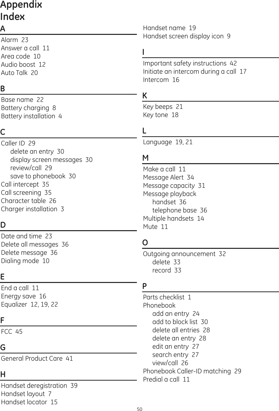 Appendix50AAlarm  23Answer a call  11Area code  10Audio boost  12Auto Talk  20BBase name  22Battery charging  8Battery installation  4CCaller ID  29delete an entry  30display screen messages  30review/call  29save to phonebook  30Call intercept  35Call screening  35Character table  26Charger installation  3DDate and time  23Delete all messages  36Delete message  36Dialing mode  10EEnd a call  11Energy save  16Equalizer  12, 19, 22FFCC  45GGeneral Product Care  41HHandset deregistration  39Handset layout  7Handset locator  15Handset name  19Handset screen display icon  9IImportant safety instructions  42Initiate an intercom during a call  17Intercom  16KKey beeps  21Key tone  18LLanguage  19, 21MMake a call  11Message Alert  34Message capacity  31Message playbackhandset  36telephone base  36Multiple handsets  14Mute  11OOutgoing announcement  32delete  33record  33PParts checklist  1Phonebookadd an entry  24add to block list  30delete all entries  28delete an entry  28edit an entry  27search entry  27view/call  26Phonebook Caller-ID matching  29Predial a call  11 Index