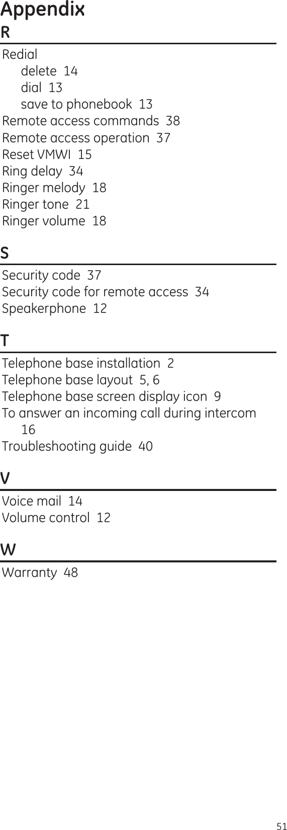 Appendix51RRedialdelete  14dial  13save to phonebook  13Remote access commands  38Remote access operation  37Reset VMWI  15Ring delay  34Ringer melody  18Ringer tone  21Ringer volume  18SSecurity code  37Security code for remote access  34Speakerphone  12TTelephone base installation  2Telephone base layout  5, 6Telephone base screen display icon  9To answer an incoming call during intercom  16Troubleshooting guide  40VVoice mail  14Volume control  12WWarranty  48