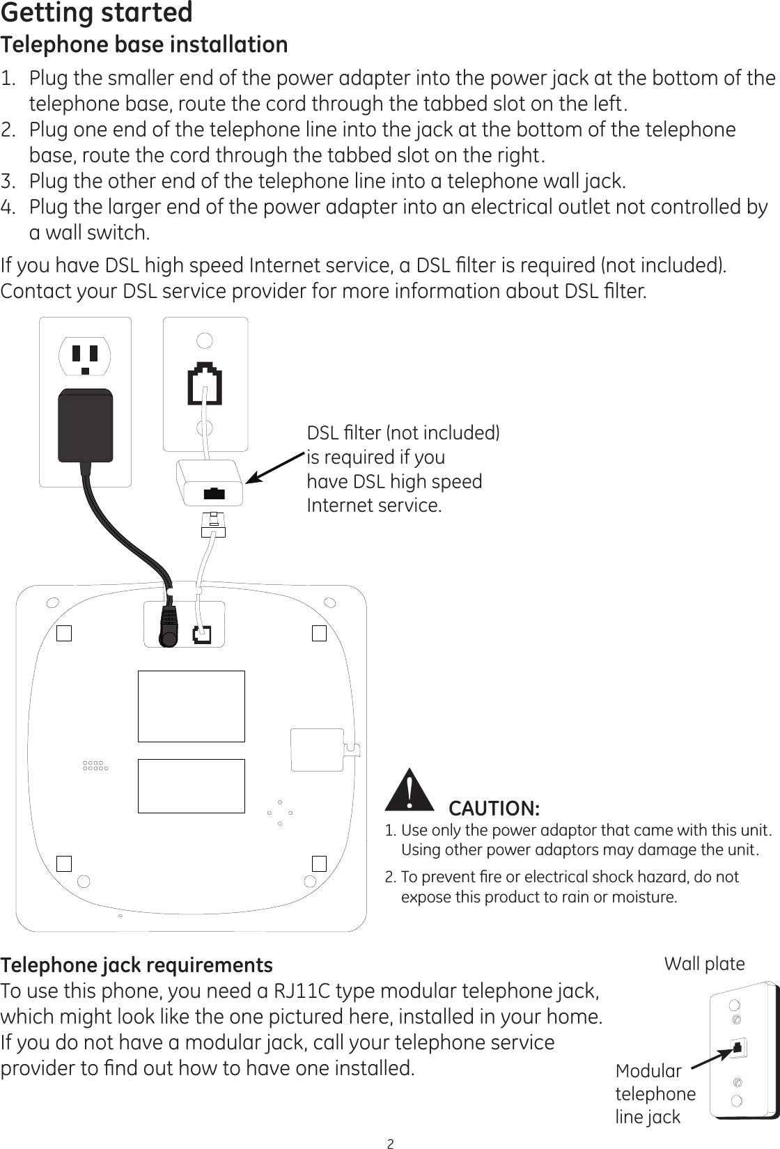 Getting started2CAUTION: 1. Use only the power adaptor that came with this unit.    Using other power adaptors may damage the unit.7RSUHYHQW¿UHRUHOHFWULFDOVKRFNKD]DUGGRQRW  expose this product to rain or moisture. Telephone base installation1.   Plug the smaller end of the power adapter into the power jack at the bottom of the telephone base, route the cord through the tabbed slot on the left.2.   Plug one end of the telephone line into the jack at the bottom of the telephone base, route the cord through the tabbed slot on the right.3.   Plug the other end of the telephone line into a telephone wall jack.4.   Plug the larger end of the power adapter into an electrical outlet not controlled by a wall switch.,I\RXKDYH&apos;6/KLJKVSHHG,QWHUQHWVHUYLFHD&apos;6/¿OWHULVUHTXLUHGQRWLQFOXGHG&amp;RQWDFW\RXU&apos;6/VHUYLFHSURYLGHUIRUPRUHLQIRUPDWLRQDERXW&apos;6/¿OWHU&apos;6/¿OWHUQRWLQFOXGHGis required if you have DSL high speed Internet service.Telephone jack requirementsTo use this phone, you need a RJ11C type modular telephone jack, which might look like the one pictured here, installed in your home. If you do not have a modular jack, call your telephone service SURYLGHUWR¿QGRXWKRZWRKDYHRQHLQVWDOOHGWall plateModular telephone line jack