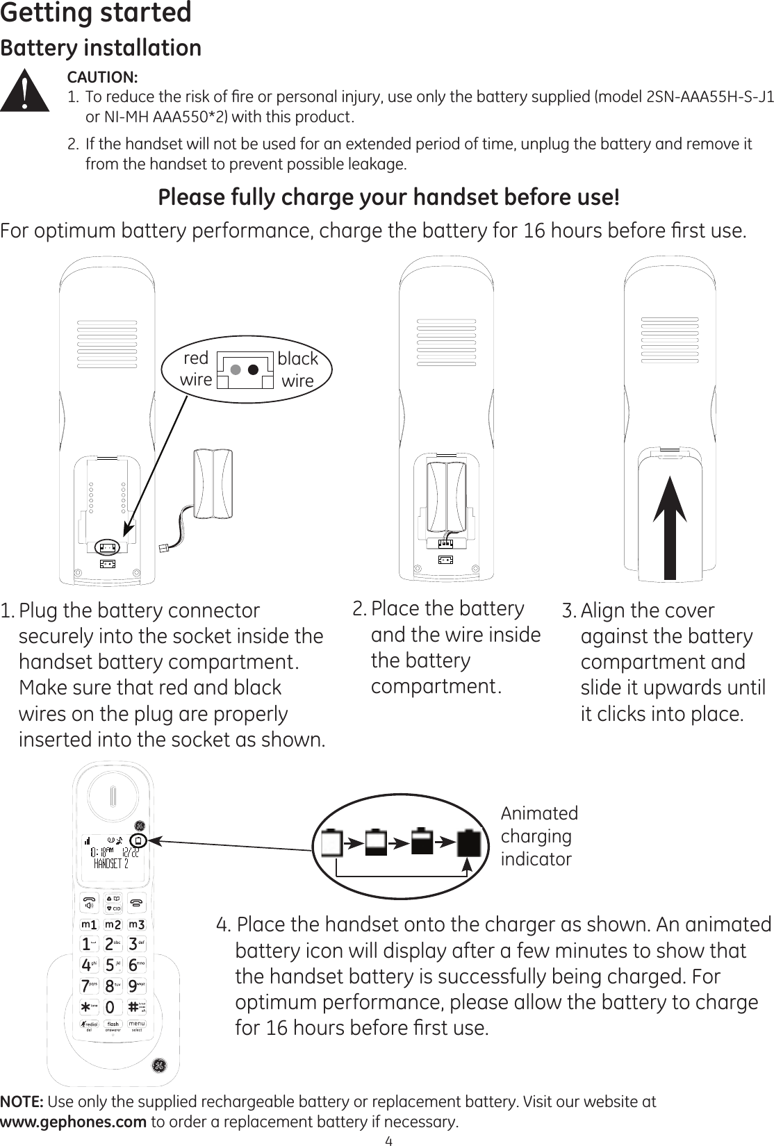 Getting started4Battery installationCAUTION:  7RUHGXFHWKHULVNRI¿UHRUSHUVRQDOLQMXU\XVHRQO\WKHEDWWHU\VXSSOLHGPRGHO61$$$+6-    or NI-MH AAA550*2) with this product.2.  If the handset will not be used for an extended period of time, unplug the battery and remove it        from the handset to prevent possible leakage.Please fully charge your handset before use!)RURSWLPXPEDWWHU\SHUIRUPDQFHFKDUJHWKHEDWWHU\IRUKRXUVEHIRUH¿UVWXVHNOTE: Use only the supplied rechargeable battery or replacement battery. Visit our website at  www.gephones.com to order a replacement battery if necessary. 1. Plug the battery connector securely into the socket inside the handset battery compartment. Make sure that red and black wires on the plug are properly inserted into the socket as shown.2. Place the battery and the wire inside the battery  compartment. 4. Place the handset onto the charger as shown. An animated battery icon will display after a few minutes to show that the handset battery is successfully being charged. For optimum performance, please allow the battery to charge IRUKRXUVEHIRUH¿UVWXVH3. Align the cover  against the battery  compartment and slide it upwards until it clicks into place. Animated charging indicatorred wireblack wire