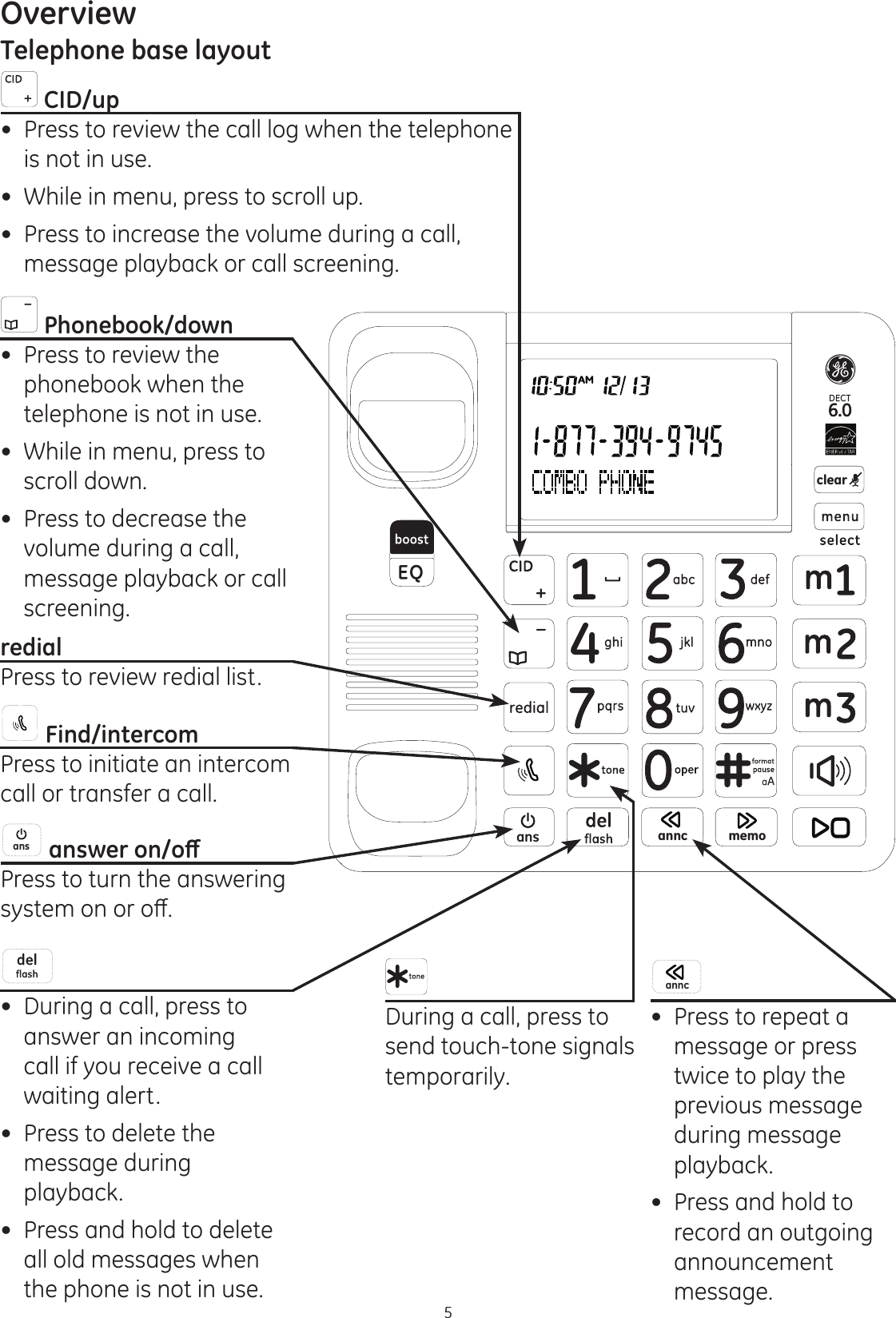 5OverviewTelephone base layoutans anncclearmemo Phonebook/down Press to review the phonebook when the telephone is not in use. While in menu, press to  scroll down. Press to decrease the volume during a call, message playback or call screening. redialPress to review redial list. Find/intercomPress to initiate an intercom call or transfer a call. ans DQVZHURQRȹPress to turn the answering V\VWHPRQRURȺ During a call, press to answer an incoming call if you receive a call waiting alert. Press to delete the message during playback.  Press and hold to delete all old messages when the phone is not in use. During a call, press to send touch-tone signals temporarily. CID/up Press to review the call log when the telephone is not in use.  While in menu, press to scroll up. Press to increase the volume during a call, message playback or call screening.annc Press to repeat a message or press twice to play the previous message during message playback. Press and hold to record an outgoing announcement message.