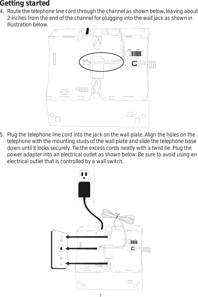 Getting started7desk wall4. Route the telephone line cord through the channel as shown below, leaving about 2 inches from the end of the channel for plugging into the wall jack as shown in illustration below. desk wall5. Plug the telephone line cord into the jack on the wall plate. Align the holes on the telephone with the mounting studs of the wall plate and slide the telephone base down until it locks securely. Tie the excess cords neatly with a twist tie. Plug the power adapter into an electrical outlet as shown below. Be sure to avoid using an electrical outlet that is controlled by a wall switch. 