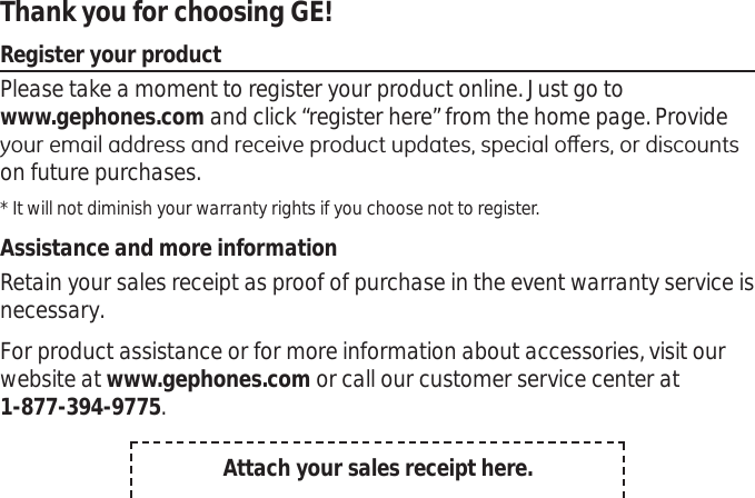 Thank you for choosing GE! Register your productPlease take a moment to register your product online. Just go to www.gephones.com and click “register here” from the home page. Provide \RXUHPDLODGGUHVVDQGUHFHLYHSURGXFWXSGDWHVVSHFLDORȺHUVRUGLVFRXQWVon future purchases. * It will not diminish your warranty rights if you choose not to register.Assistance and more informationRetain your sales receipt as proof of purchase in the event warranty service is necessary. For product assistance or for more information about accessories, visit our website at www.gephones.com or call our customer service center at1-877-394-9775.Attach your sales receipt here.