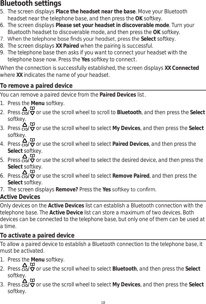 Bluetooth settings185. The screen displays Place the headset near the base. Move your Bluetooth headset near the telephone base, and then press the OK softkey.6. The screen displays Please set your headset in discoverable mode. Turn your Bluetooth headset to discoverable mode, and then press the OK softkey. :KHQWKHWHOHSKRQHEDVH¿QGV\RXUKHDGVHWSUHVVWKHSelect softkey. 8. The screen displays XX Paired when the pairing is successful.9. The telephone base then asks if you want to connect your headset with the telephone base now. Press the Yes softkey to connect.When the connection is successfully established, the screen displays XX Connected where XX indicates the name of your headset.To remove a paired deviceYou can remove a paired device from the Paired Devices list.  1. Press the Menu softkey.2. Press  / or use the scroll wheel to scroll to Bluetooth, and then press the Selectsoftkey. 3. Press  / or use the scroll wheel to select My Devices, and then press the Selectsoftkey.4. Press  / or use the scroll wheel to select Paired Devices, and then press the Select softkey.5. Press  / or use the scroll wheel to select the desired device, and then press the Select softkey. 6. Press  / or use the scroll wheel to select Remove Paired, and then press the Select softkey.7. The screen displays Remove? Press the YesVRIWNH\WRFRQ¿UPActive DevicesOnly devices on the Active Devices list can establish a Bluetooth connection with the telephone base. The Active Device list can store a maximum of two devices. Both devices can be connected to the telephone base, but only one of them can be used at a time. To activate a paired deviceTo allow a paired device to establish a Bluetooth connection to the telephone base, it must be activated.1. Press the Menu softkey.2. Press  / or use the scroll wheel to select Bluetooth, and then press the Selectsoftkey. 3. Press  / or use the scroll wheel to select My Devices, and then press the Selectsoftkey.