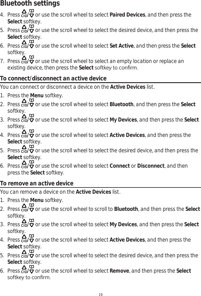 Bluetooth settings194. Press  / or use the scroll wheel to select Paired Devices, and then press the Select softkey.5. Press  / or use the scroll wheel to select the desired device, and then press the Select softkey. 6. Press  / or use the scroll wheel to select Set Active, and then press the Selectsoftkey.7. Press  / or use the scroll wheel to select an empty location or replace an existing device, then press the SelectVRIWNH\WRFRQ¿UPTo connect/disconnect an active deviceYou can connect or disconnect a device on the Active Devices list. 1. Press the Menu softkey.2. Press  / or use the scroll wheel to select Bluetooth, and then press the Selectsoftkey. 3. Press  / or use the scroll wheel to select My Devices, and then press the Selectsoftkey.4. Press  / or use the scroll wheel to select Active Devices, and then press the Select softkey.5. Press  / or use the scroll wheel to select the desired device, and then press the Select softkey. 6. Press  / or use the scroll wheel to select Connect or Disconnect, and then press the Select softkey. To remove an active deviceYou can remove a device on the Active Devices list. 1. Press the Menu softkey.2. Press  / or use the scroll wheel to scroll to Bluetooth, and then press the Selectsoftkey. 3. Press  / or use the scroll wheel to select My Devices, and then press the Selectsoftkey.4. Press  / or use the scroll wheel to select Active Devices, and then press the Select softkey.5. Press  / or use the scroll wheel to select the desired device, and then press the Select softkey. 6. Press  / or use the scroll wheel to select Remove, and then press the SelectVRIWNH\WRFRQ¿UP