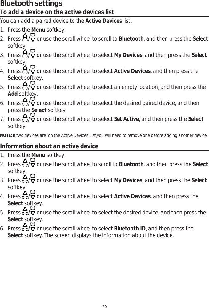 Bluetooth settings20To add a device on the active devices listYou can add a paired device to the Active Devices list.1. Press the Menu softkey.2. Press  / or use the scroll wheel to scroll to Bluetooth, and then press the Selectsoftkey. 3. Press  / or use the scroll wheel to select My Devices, and then press the Selectsoftkey.4. Press  / or use the scroll wheel to select Active Devices, and then press the Select softkey.5. Press  / or use the scroll wheel to select an empty location, and then press the Add softkey. 6. Press  / or use the scroll wheel to select the desired paired device, and then press the Select softkey.7. Press  / or use the scroll wheel to select Set Active, and then press the Selectsoftkey.NOTE: If two devices are  on the Active Devices List,you will need to remove one before adding another device. Information about an active device1. Press the Menu softkey.2. Press  / or use the scroll wheel to scroll to Bluetooth, and then press the Selectsoftkey. 3. Press  / or use the scroll wheel to select My Devices, and then press the Selectsoftkey.4. Press  / or use the scroll wheel to select Active Devices, and then press the Select softkey.5. Press  / or use the scroll wheel to select the desired device, and then press the Select softkey. 6. Press  / or use the scroll wheel to select Bluetooth ID, and then press the Select softkey. The screen displays the information about the device. 