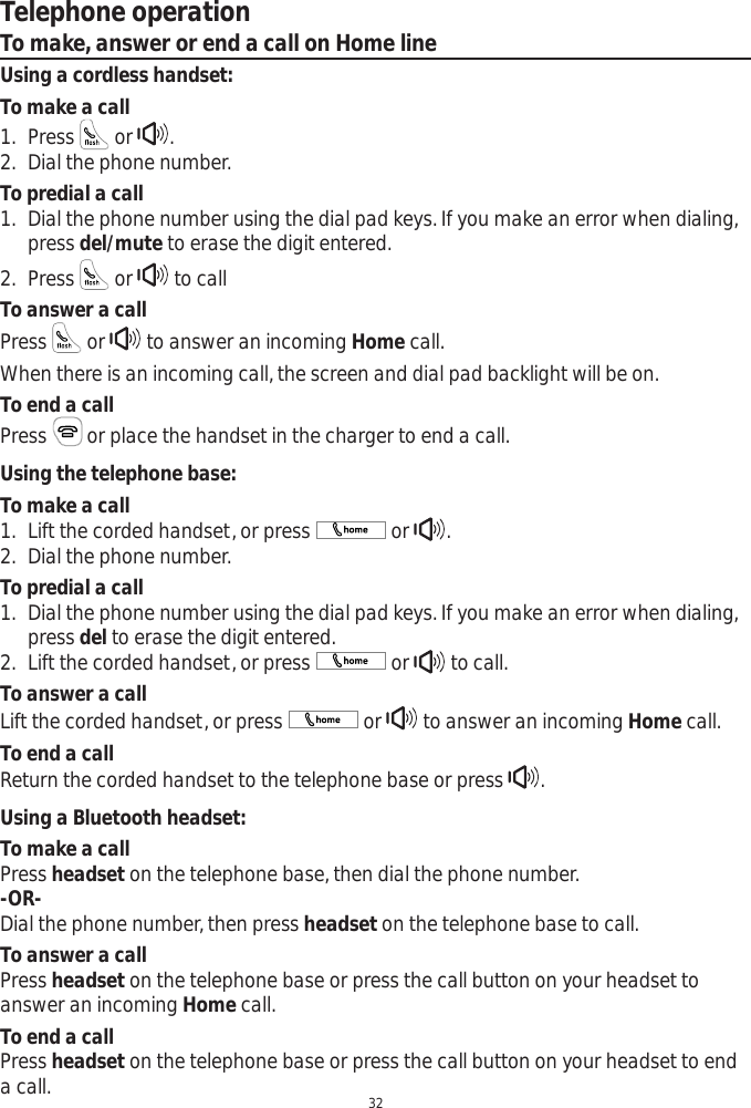 32Telephone operationTo make, answer or end a call on Home lineUsing a cordless handset:To make a call1. Press   or  .2. Dial the phone number. To predial a call1. Dial the phone number using the dial pad keys. If you make an error when dialing, press del/mute to erase the digit entered. 2. Press   or   to callTo answer a callPress   or   to answer an incoming Home call.When there is an incoming call, the screen and dial pad backlight will be on.To end a callPress  or place the handset in the charger to end a call.Using the telephone base:To make a call1. Lift the corded handset, or press   or  .2. Dial the phone number. To predial a call1. Dial the phone number using the dial pad keys. If you make an error when dialing, press del to erase the digit entered. 2. Lift the corded handset, or press   or   to call.To answer a callLift the corded handset, or press   or   to answer an incoming Home call. To end a callReturn the corded handset to the telephone base or press  .Using a Bluetooth headset:To make a callPress headset on the telephone base, then dial the phone number.-OR-Dial the phone number, then press headset on the telephone base to call. To answer a callPress headset on the telephone base or press the call button on your headset to answer an incoming Home call. To end a callPress headset on the telephone base or press the call button on your headset to end a call. 