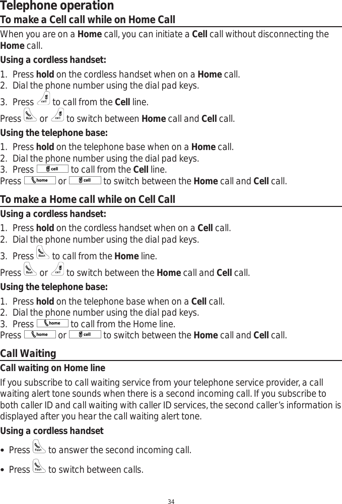 Telephone operation34To make a Cell call while on Home CallWhen you are on a Home call, you can initiate a Cell call without disconnecting the Home call. Using a cordless handset:1. Press hold on the cordless handset when on a Home call. 2. Dial the phone number using the dial pad keys.3. Press   to call from the Cell line. Press   or   to switch between Home call and Cell call.Using the telephone base:1. Press hold on the telephone base when on a Home call. 2. Dial the phone number using the dial pad keys.3. Press   to call from the Cell line. Press   or   to switch between the Home call and Cell call.To make a Home call while on Cell CallUsing a cordless handset:1. Press hold on the cordless handset when on a Cell call. 2. Dial the phone number using the dial pad keys.3. Press   to call from the Home line. Press   or   to switch between the Home call and Cell call.Using the telephone base:1. Press hold on the telephone base when on a Cell call. 2. Dial the phone number using the dial pad keys.3. Press   to call from the Home line. Press   or   to switch between the Home call and Cell call.Call WaitingCall waiting on Home lineIf you subscribe to call waiting service from your telephone service provider, a call waiting alert tone sounds when there is a second incoming call. If you subscribe to both caller ID and call waiting with caller ID services, the second caller’s information is displayed after you hear the call waiting alert tone. Using a cordless handset Press   to answer the second incoming call.  Press   to switch between calls. 