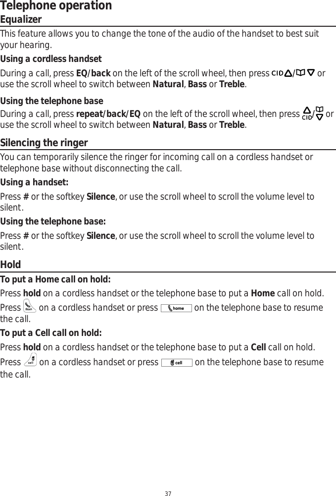 Telephone operation37EqualizerThis feature allows you to change the tone of the audio of the handset to best suit your hearing.Using a cordless handsetDuring a call, press EQ/back on the left of the scroll wheel, then press / or use the scroll wheel to switch between Natural,Bass or Treble.Using the telephone baseDuring a call, press repeat/back/EQ on the left of the scroll wheel, then press /oruse the scroll wheel to switch between Natural,Bass or Treble.Silencing the ringerYou can temporarily silence the ringer for incoming call on a cordless handset or telephone base without disconnecting the call. Using a handset:Press # or the softkey Silence, or use the scroll wheel to scroll the volume level to silent. Using the telephone base:Press # or the softkey Silence, or use the scroll wheel to scroll the volume level to silent.HoldTo put a Home call on hold:Press hold on a cordless handset or the telephone base to put a Home call on hold. Press   on a cordless handset or press   on the telephone base to resume the call. To put a Cell call on hold:Press hold on a cordless handset or the telephone base to put a Cell call on hold. Press   on a cordless handset or press   on the telephone base to resume the call. 