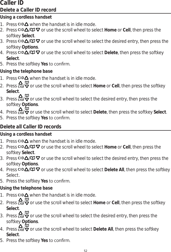 Caller ID52Delete a Caller ID recordUsing a cordless handset1. Press   when the handset is in idle mode. 2. Press / or use the scroll wheel to select Home or Cell, then press the softkey Select.3. Press / or use the scroll wheel to select the desired entry, then press the softkey Options.4. Press / or use the scroll wheel to select Delete, then press the softkey Select.5. Press the softkey YesWRFRQ¿UPUsing the telephone base1. Press   when the handset is in idle mode. 2. Press  / or use the scroll wheel to select Home or Cell, then press the softkey Select.3. Press  / or use the scroll wheel to select the desired entry, then press the softkey Options.4. Press  / or use the scroll wheel to select Delete, then press the softkey Select.5. Press the softkey YesWRFRQ¿UPDelete all Caller ID recordsUsing a cordless handset1. Press   when the handset is in idle mode. 2. Press / or use the scroll wheel to select Home or Cell, then press the softkey Select.3. Press / or use the scroll wheel to select the desired entry, then press the softkey Options.4. Press / or use the scroll wheel to select Delete All, then press the softkey Select.5. Press the softkey YesWRFRQ¿UPUsing the telephone base1. Press   when the handset is in idle mode. 2. Press  / or use the scroll wheel to select Home or Cell, then press the softkey Select.3. Press  / or use the scroll wheel to select the desired entry, then press the softkey Options.4. Press  / or use the scroll wheel to select Delete All, then press the softkey Select.5. Press the softkey YesWRFRQ¿UP
