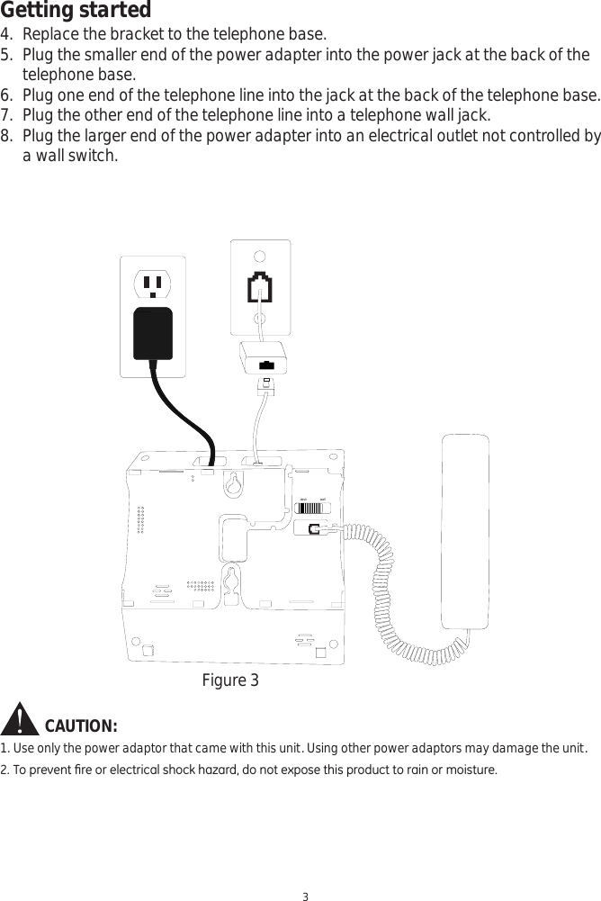 Getting started3CAUTION:1. Use only the power adaptor that came with this unit. Using other power adaptors may damage the unit.7RSUHYHQW¿UHRUHOHFWULFDOVKRFNKD]DUGGRQRWH[SRVHWKLVSURGXFWWRUDLQRUPRLVWXUHFigure 3desk wall4. Replace the bracket to the telephone base. 5. Plug the smaller end of the power adapter into the power jack at the back of the telephone base.6. Plug one end of the telephone line into the jack at the back of the telephone base.7. Plug the other end of the telephone line into a telephone wall jack.8. Plug the larger end of the power adapter into an electrical outlet not controlled by a wall switch.