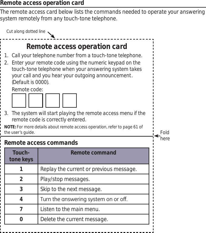 Remote access operation cardThe remote access card below lists the commands needed to operate your answering system remotely from any touch-tone telephone. Remote access operation card1. Call your telephone number from a touch-tone telephone.2. Enter your remote code using the numeric keypad on the touch-tone telephone when your answering system takes your call and you hear your outgoing announcement. (Default is 0000).Remote code: 3. The system will start playing the remote access menu if the remote code is correctly entered.NOTE: For more details about remote access operation, refer to page 61 of the user’s guide.Remote access commandsTouch-tone keys Remote command1Replay the current or previous message.2Play/stop messages.3Skip to the next message.47XUQWKHDQVZHULQJV\VWHPRQRURȺ7Listen to the main menu.0Delete the current message.Cut along dotted lineFoldhere