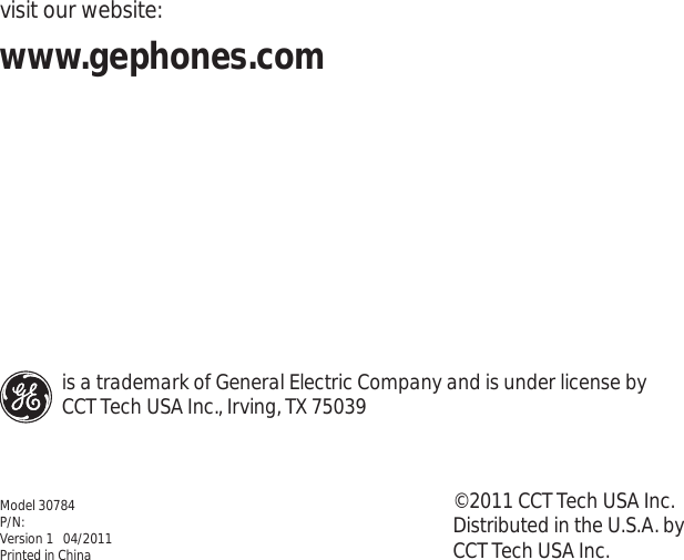 visit our website:www.gephones.com ©2011 CCT Tech USA Inc.Distributed in the U.S.A. by CCT Tech USA Inc. Model 30784P/N:Version 1   04/2011Printed in Chinais a trademark of General Electric Company and is under license by CCT Tech USA Inc., Irving, TX 75039