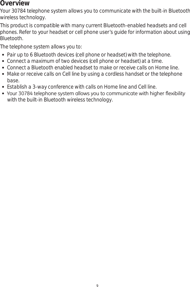 Overview9Your 30784 telephone system allows you to communicate with the built-in Bluetooth wireless technology. This product is compatible with many current Bluetooth-enabled headsets and cell phones. Refer to your headset or cell phone user’s guide for information about using Bluetooth.The telephone system allows you to: Pair up to 6 Bluetooth devices (cell phone or headset) with the telephone.  Connect a maximum of two devices (cell phone or headset) at a time.  Connect a Bluetooth enabled headset to make or receive calls on Home line.  Make or receive calls on Cell line by using a cordless handset or the telephone base. Establish a 3-way conference with calls on Home line and Cell line.  &lt;RXUWHOHSKRQHV\VWHPDOORZV\RXWRFRPPXQLFDWHZLWKKLJKHUÀH[LELOLW\with the built-in Bluetooth wireless technology. 