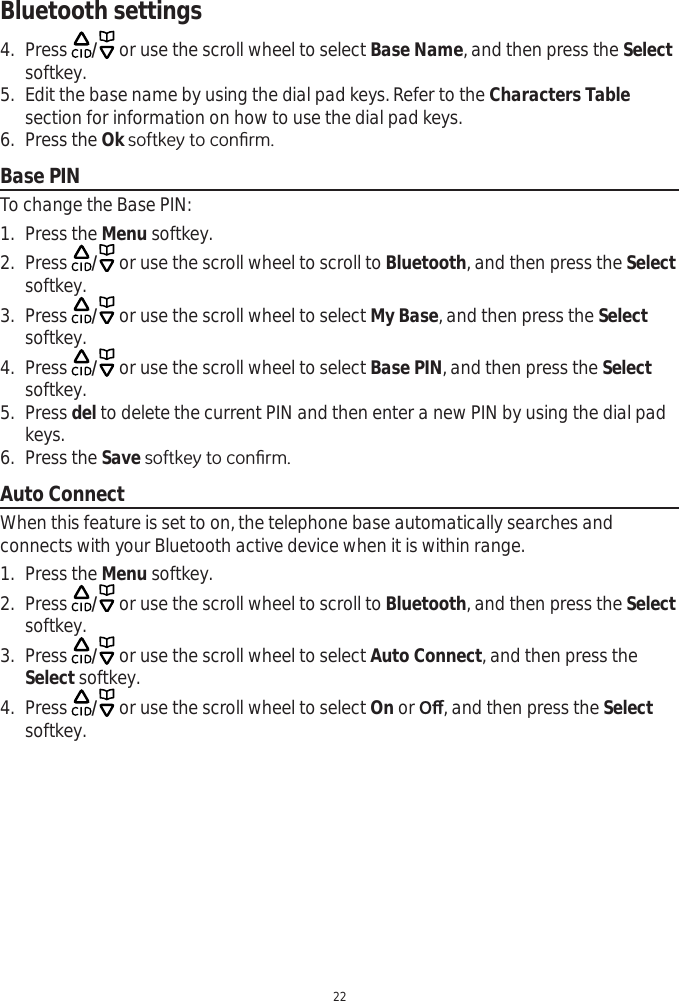 Bluetooth settings224. Press  / or use the scroll wheel to select Base Name, and then press the Selectsoftkey.5. Edit the base name by using the dial pad keys. Refer to the Characters Tablesection for information on how to use the dial pad keys.6. Press the Ok VRIWNH\WRFRQ¿UPBase PINTo change the Base PIN:1. Press the Menu softkey.2. Press  / or use the scroll wheel to scroll to Bluetooth, and then press the Selectsoftkey. 3. Press  / or use the scroll wheel to select My Base, and then press the Selectsoftkey.4. Press  / or use the scroll wheel to select Base PIN, and then press the Selectsoftkey.5. Press del to delete the current PIN and then enter a new PIN by using the dial pad keys. 6. Press the Save VRIWNH\WRFRQ¿UPAuto ConnectWhen this feature is set to on, the telephone base automatically searches and connects with your Bluetooth active device when it is within range.1. Press the Menu softkey.2. Press  / or use the scroll wheel to scroll to Bluetooth, and then press the Selectsoftkey. 3. Press  / or use the scroll wheel to select Auto Connect, and then press the Select softkey.4. Press  / or use the scroll wheel to select On or2ȹ, and then press the Selectsoftkey.