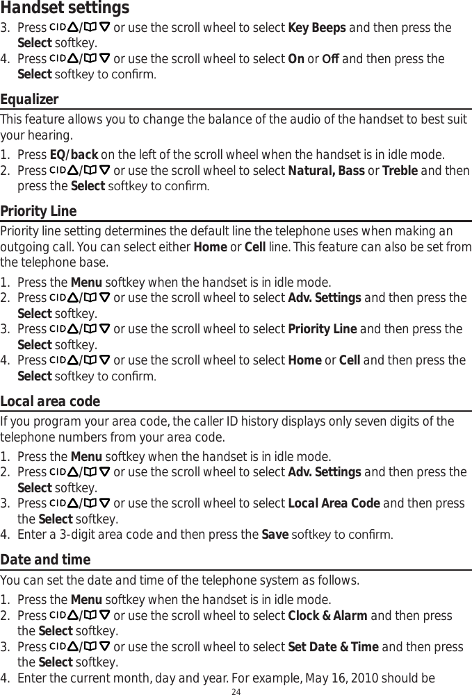 Handset settings243. Press  / or use the scroll wheel to select Key Beeps and then press the Select softkey.4. Press  / or use the scroll wheel to select On or 2ȹ and then press the Select VRIWNH\WRFRQ¿UPEqualizerThis feature allows you to change the balance of the audio of the handset to best suit your hearing.1. Press EQ/back on the left of the scroll wheel when the handset is in idle mode.2. Press  /or use the scroll wheel to select Natural, Bass or Treble and then press the Select VRIWNH\WRFRQ¿UPPriority LinePriority line setting determines the default line the telephone uses when making an outgoing call. You can select either Home or Cell line. This feature can also be set from the telephone base.1. Press the Menu softkey when the handset is in idle mode.2. Press  / or use the scroll wheel to select Adv. Settings and then press the Select softkey.3. Press  / or use the scroll wheel to select Priority Line and then press the Select softkey.4. Press  / or use the scroll wheel to select Home or Cell and then press the Select VRIWNH\WRFRQ¿UPLocal area codeIf you program your area code, the caller ID history displays only seven digits of the telephone numbers from your area code. 1. Press the Menu softkey when the handset is in idle mode.2. Press  / or use the scroll wheel to select Adv. Settings and then press the Select softkey.3. Press  / or use the scroll wheel to select Local Area Code and then press the Select softkey.4. Enter a 3-digit area code and then press the Save VRIWNH\WRFRQ¿UPDate and timeYou can set the date and time of the telephone system as follows.1. Press the Menu softkey when the handset is in idle mode.2. Press  / or use the scroll wheel to select Clock &amp; Alarm and then press the Select softkey.3. Press  / or use the scroll wheel to select Set Date &amp; Time and then press the Select softkey.4. Enter the current month, day and year. For example, May 16, 2010 should be 