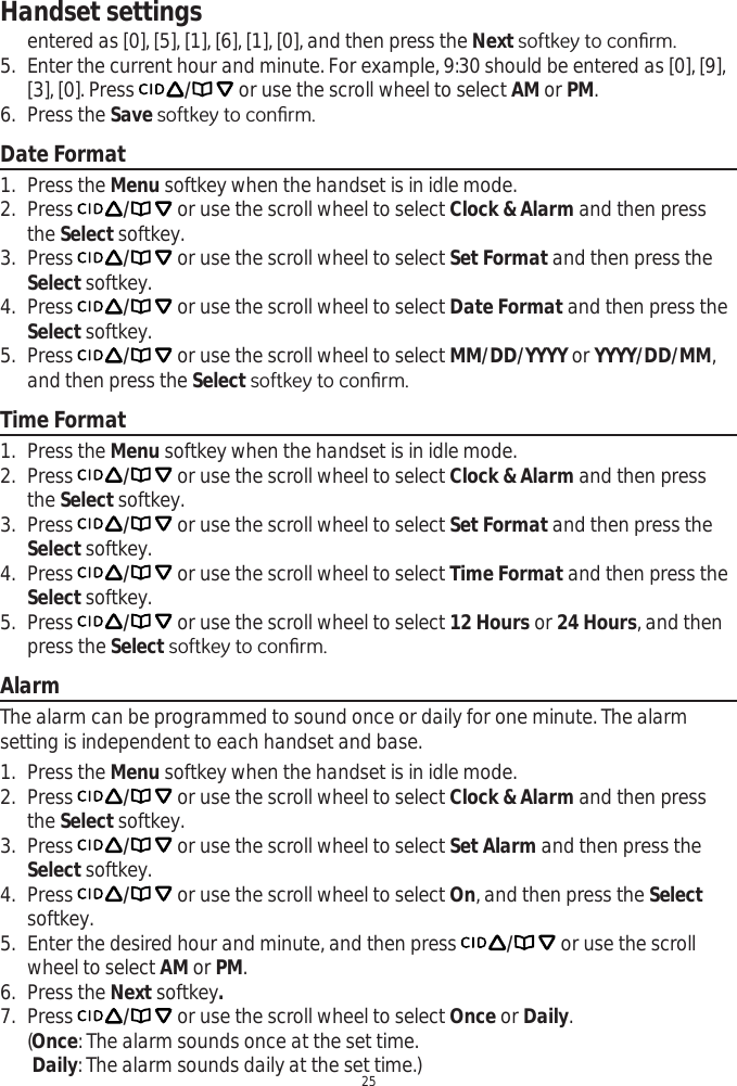 Handset settings25entered as [0], [5], [1], [6], [1], [0], and then press the NextVRIWNH\WRFRQ¿UP5. Enter the current hour and minute. For example, 9:30 should be entered as [0], [9], [3], [0]. Press  / or use the scroll wheel to select AM or PM.6. Press the SaveVRIWNH\WRFRQ¿UPDate Format1. Press the Menu softkey when the handset is in idle mode.2. Press  / or use the scroll wheel to select Clock &amp; Alarm and then press the Select softkey.3. Press  / or use the scroll wheel to select Set Format and then press the Select softkey.4. Press  / or use the scroll wheel to select Date Format and then press the Select softkey.5. Press  / or use the scroll wheel to select MM/DD/YYYY or YYYY/DD/MM,and then press the Select VRIWNH\WRFRQ¿UPTime Format1. Press the Menu softkey when the handset is in idle mode.2. Press  / or use the scroll wheel to select Clock &amp; Alarm and then press the Select softkey.3. Press  / or use the scroll wheel to select Set Format and then press the Select softkey.4. Press  / or use the scroll wheel to select Time Format and then press the Select softkey.5. Press  / or use the scroll wheel to select 12 Hours or 24 Hours, and then press the SelectVRIWNH\WRFRQ¿UPAlarmThe alarm can be programmed to sound once or daily for one minute. The alarm setting is independent to each handset and base.1. Press the Menu softkey when the handset is in idle mode.2. Press  / or use the scroll wheel to select Clock &amp; Alarm and then press the Select softkey.3. Press  / or use the scroll wheel to select Set Alarm and then press the Select softkey.4. Press  / or use the scroll wheel to select On, and then press the Selectsoftkey.5. Enter the desired hour and minute, and then press  / or use the scroll wheel to select AM or PM.6. Press the Next softkey.7. Press  / or use the scroll wheel to select Once or Daily.(Once: The alarm sounds once at the set time.Daily: The alarm sounds daily at the set time.)