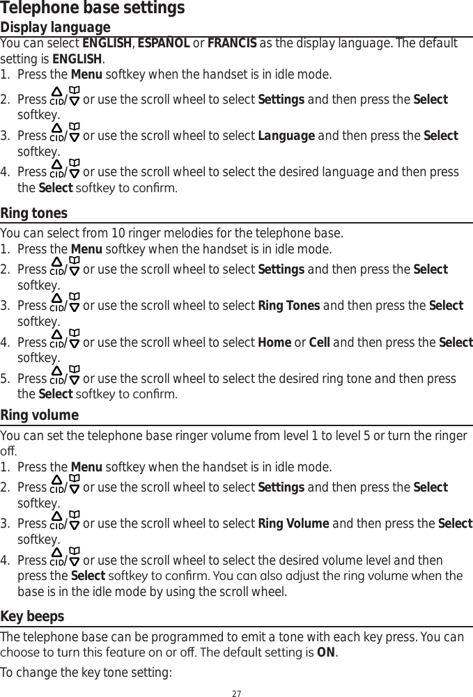 27Telephone base settingsDisplay languageYou can select ENGLISH,ESPAÑOL or FRANCIS as the display language. The default setting is ENGLISH.1. Press the Menu softkey when the handset is in idle mode.2. Press  / or use the scroll wheel to select Settings and then press the Selectsoftkey.3. Press  / or use the scroll wheel to select Language and then press the Selectsoftkey.4. Press  / or use the scroll wheel to select the desired language and then press the SelectVRIWNH\WRFRQ¿UPRing tonesYou can select from 10 ringer melodies for the telephone base. 1. Press the Menu softkey when the handset is in idle mode.2. Press  / or use the scroll wheel to select Settings and then press the Selectsoftkey.3. Press  / or use the scroll wheel to select Ring Tones and then press the Selectsoftkey.4. Press  / or use the scroll wheel to select Home or Cell and then press the Selectsoftkey.5. Press  / or use the scroll wheel to select the desired ring tone and then press the SelectVRIWNH\WRFRQ¿UPRing volumeYou can set the telephone base ringer volume from level 1 to level 5 or turn the ringer RȺ1. Press the Menu softkey when the handset is in idle mode.2. Press  / or use the scroll wheel to select Settings and then press the Selectsoftkey.3. Press  / or use the scroll wheel to select Ring Volume and then press the Selectsoftkey.4. Press  / or use the scroll wheel to select the desired volume level and then press the Select VRIWNH\WRFRQ¿UP&lt;RXFDQDOVRDGMXVWWKHULQJYROXPHZKHQWKHbase is in the idle mode by using the scroll wheel.Key beepsThe telephone base can be programmed to emit a tone with each key press. You can FKRRVHWRWXUQWKLVIHDWXUHRQRURȺ7KHGHIDXOWVHWWLQJLVON.To change the key tone setting: