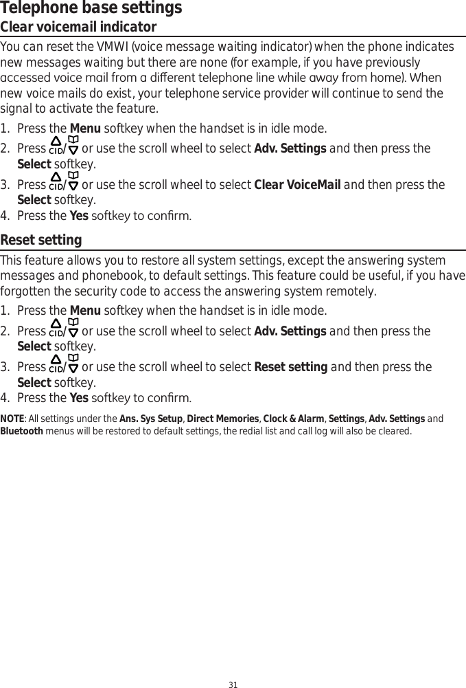 Telephone base settings31Clear voicemail indicatorYou can reset the VMWI (voice message waiting indicator) when the phone indicates  new messages waiting but there are none (for example, if you have previously DFFHVVHGYRLFHPDLOIURPDGLȺHUHQWWHOHSKRQHOLQHZKLOHDZD\IURPKRPH:KHQnew voice mails do exist, your telephone service provider will continue to send the signal to activate the feature. 1. Press the Menu softkey when the handset is in idle mode.2. Press  / or use the scroll wheel to select Adv. Settings and then press the Select softkey.3. Press  / or use the scroll wheel to select Clear VoiceMail and then press the Select softkey.4. Press the Yes VRIWNH\WRFRQ¿UPReset settingThis feature allows you to restore all system settings, except the answering system messages and phonebook, to default settings. This feature could be useful, if you have forgotten the security code to access the answering system remotely. 1. Press the Menu softkey when the handset is in idle mode.2. Press  / or use the scroll wheel to select Adv. Settings and then press the Select softkey.3. Press  / or use the scroll wheel to select Reset setting and then press the Select softkey.4. Press the Yes VRIWNH\WRFRQ¿UPNOTE: All settings under the Ans. Sys Setup,Direct Memories,Clock &amp; Alarm, Settings, Adv. Settings and Bluetooth menus will be restored to default settings, the redial list and call log will also be cleared.