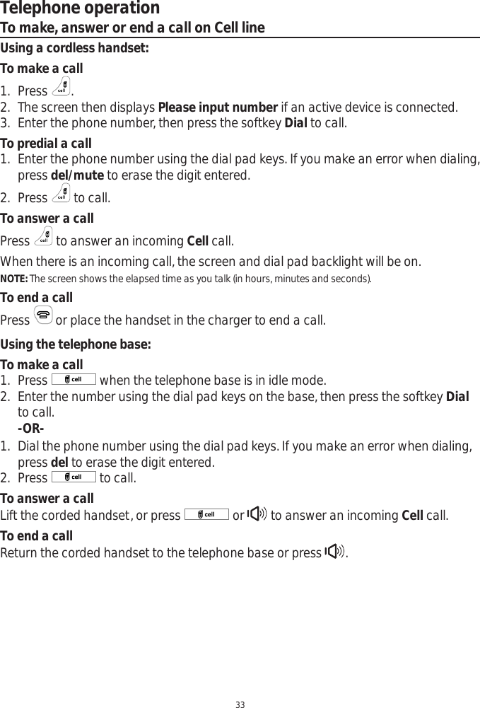 Telephone operation33To make, answer or end a call on Cell lineUsing a cordless handset:To make a call1. Press  .2. The screen then displays Please input number if an active device is connected.3. Enter the phone number, then press the softkey Dial to call.To predial a call1. Enter the phone number using the dial pad keys. If you make an error when dialing, press del/mute to erase the digit entered. 2. Press   to call.To answer a callPress  to answer an incoming Cell call. When there is an incoming call, the screen and dial pad backlight will be on.NOTE: The screen shows the elapsed time as you talk (in hours, minutes and seconds).To end a callPress  or place the handset in the charger to end a call.Using the telephone base:To make a call1. Press   when the telephone base is in idle mode. 2. Enter the number using the dial pad keys on the base, then press the softkey Dialto call.-OR-1. Dial the phone number using the dial pad keys. If you make an error when dialing, press del to erase the digit entered. 2. Press   to call.To answer a callLift the corded handset, or press   or   to answer an incoming Cell call.To end a callReturn the corded handset to the telephone base or press  .