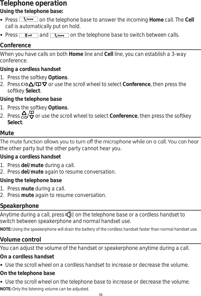 Telephone operation36Using the telephone base: Press   on the telephone base to answer the incoming Home call. The Cellcall is automatically put on hold.  Press   and   on the telephone base to switch between calls. ConferenceWhen you have calls on both Home line and Cell line, you can establish a 3-way conference. Using a cordless handset1. Press the softkey Options.2. Press / or use the scroll wheel to select Conference, then press the softkey Select.Using the telephone base1. Press the softkey Options.2. Press / or use the scroll wheel to select Conference, then press the softkey Select.Mute7KHPXWHIXQFWLRQDOORZV\RXWRWXUQRȺWKHPLFURSKRQHZKLOHRQDFDOO&lt;RXFDQKHDUthe other party but the other party cannot hear you.Using a cordless handset1. Press del/mute during a call.2. Press del/mute again to resume conversation.Using the telephone base1. Press mute during a call.2. Press mute again to resume conversation.SpeakerphoneAnytime during a call, press   on the telephone base or a cordless handset to switch between speakerphone and normal handset use.NOTE: Using the speakerphone will drain the battery of the cordless handset faster than normal handset use.Volume controlYou can adjust the volume of the handset or speakerphone anytime during a call.On a cordless handset Use the scroll wheel on a cordless handset to increase or decrease the volume. On the telephone base Use the scroll wheel on the telephone base to increase or decrease the volume.NOTE: Only the listening volume can be adjusted.