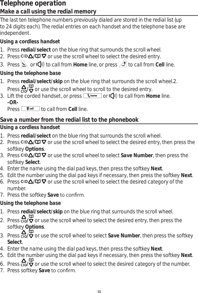 Telephone operation38Make a call using the redial memoryThe last ten telephone numbers previously dialed are stored in the redial list (up to 24 digits each). The redial entries on each handset and the telephone base are independent. Using a cordless handset1. Press redial/select on the blue ring that surrounds the scroll wheel.2. Press / or use the scroll wheel to select the desired entry.3. Press   or   to call from Home line, or press   to call from Cell line. Using the telephone base1. Press redial/select/skip on the blue ring that surrounds the scroll wheel.2.Press  / or use the scroll wheel to scroll to the desired entry.3. Lift the corded handset, or press   or   to call from Home line.-OR-Press   to call from Cell line. Save a number from the redial list to the phonebookUsing a cordless handset1. Press redial/select on the blue ring that surrounds the scroll wheel.2. Press / or use the scroll wheel to select the desired entry, then press the softkey Options.3. Press / or use the scroll wheel to select Save Number, then press the softkey Select.4. Enter the name using the dial pad keys, then press the softkey Next.5. Edit the number using the dial pad keys if necessary, then press the softkey Next.6. Press / or use the scroll wheel to select the desired category of the number.7. Press the softkey SaveWRFRQ¿UPUsing the telephone base1. Press redial/select/skip on the blue ring that surrounds the scroll wheel.2. Press  / or use the scroll wheel to select the desired entry, then press the softkey Options.3. Press  / or use the scroll wheel to select Save Number, then press the softkey Select.4. Enter the name using the dial pad keys, then press the softkey Next.5. Edit the number using the dial pad keys if necessary, then press the softkey Next.6. Press  / or use the scroll wheel to select the desired category of the number.7. Press softkey SaveWRFRQ¿UP